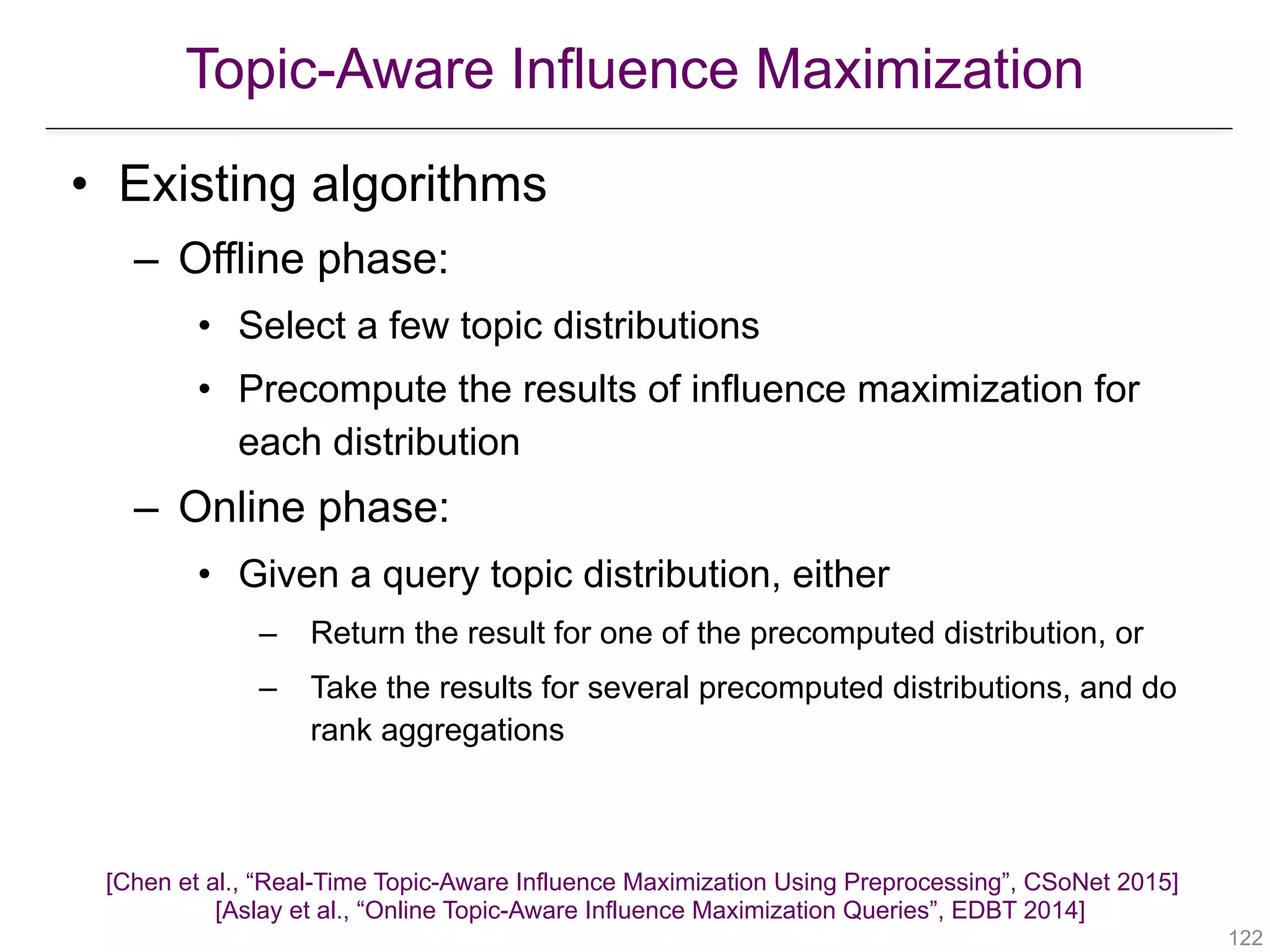 Topic-Aware Influence Maximization
!122
• Existing algorithms
– Offline phase:
• Select a few topic distributions
• Precompute the results of influence maximization for
each distribution
– Online phase:
• Given a query topic distribution, either
– Return the result for one of the precomputed distribution, or
– Take the results for several precomputed distributions, and do
rank aggregations
[Chen et al., “Real-Time Topic-Aware Influence Maximization Using Preprocessing”, CSoNet 2015] 
[Aslay et al., “Online Topic-Aware Influence Maximization Queries”, EDBT 2014]
 