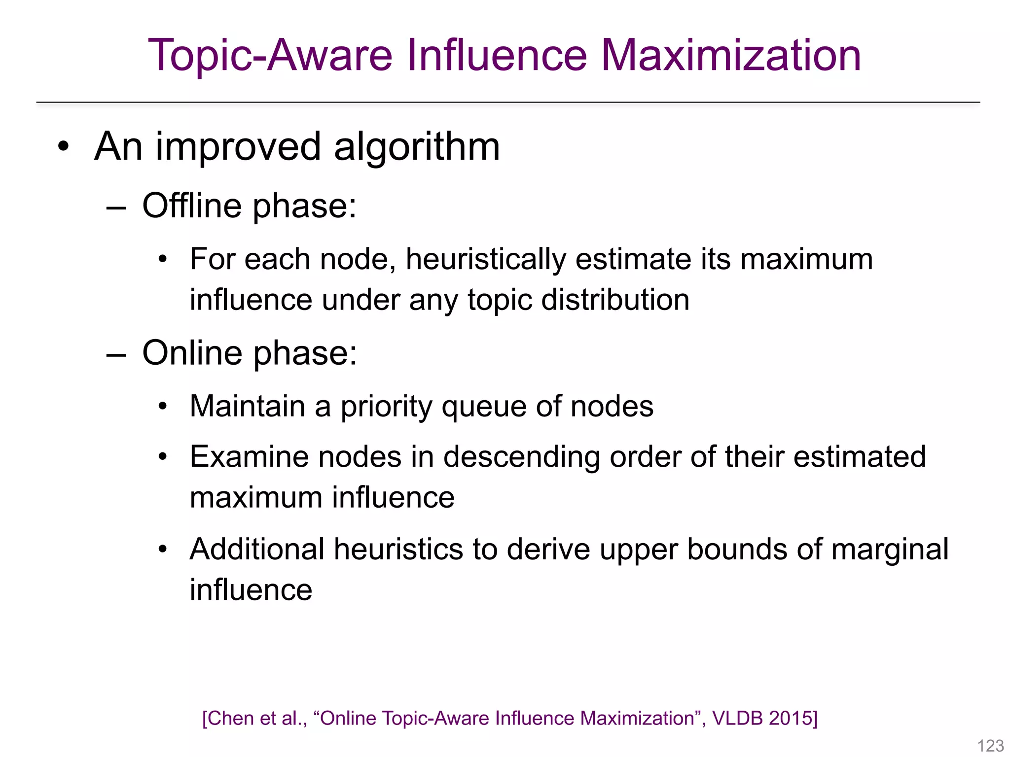 Topic-Aware Influence Maximization
[Chen et al., “Online Topic-Aware Influence Maximization”, VLDB 2015]
!123
• An improved algorithm
– Offline phase:
• For each node, heuristically estimate its maximum
influence under any topic distribution
– Online phase:
• Maintain a priority queue of nodes
• Examine nodes in descending order of their estimated
maximum influence
• Additional heuristics to derive upper bounds of marginal
influence
 