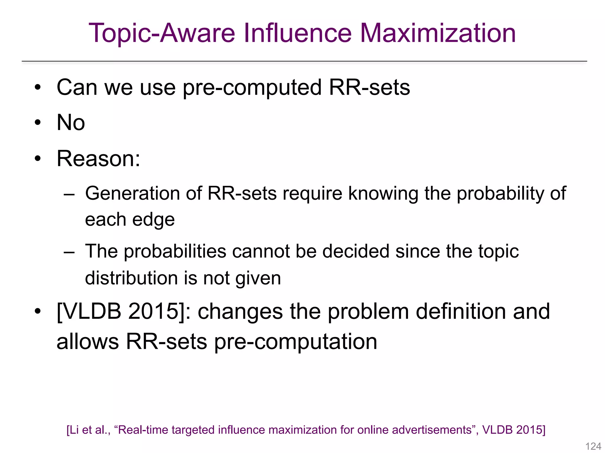 Topic-Aware Influence Maximization
!124
• Can we use pre-computed RR-sets
• No
• Reason:
– Generation of RR-sets require knowing the probability of
each edge
– The probabilities cannot be decided since the topic
distribution is not given
• [VLDB 2015]: changes the problem definition and
allows RR-sets pre-computation
[Li et al., “Real-time targeted influence maximization for online advertisements”, VLDB 2015]
 