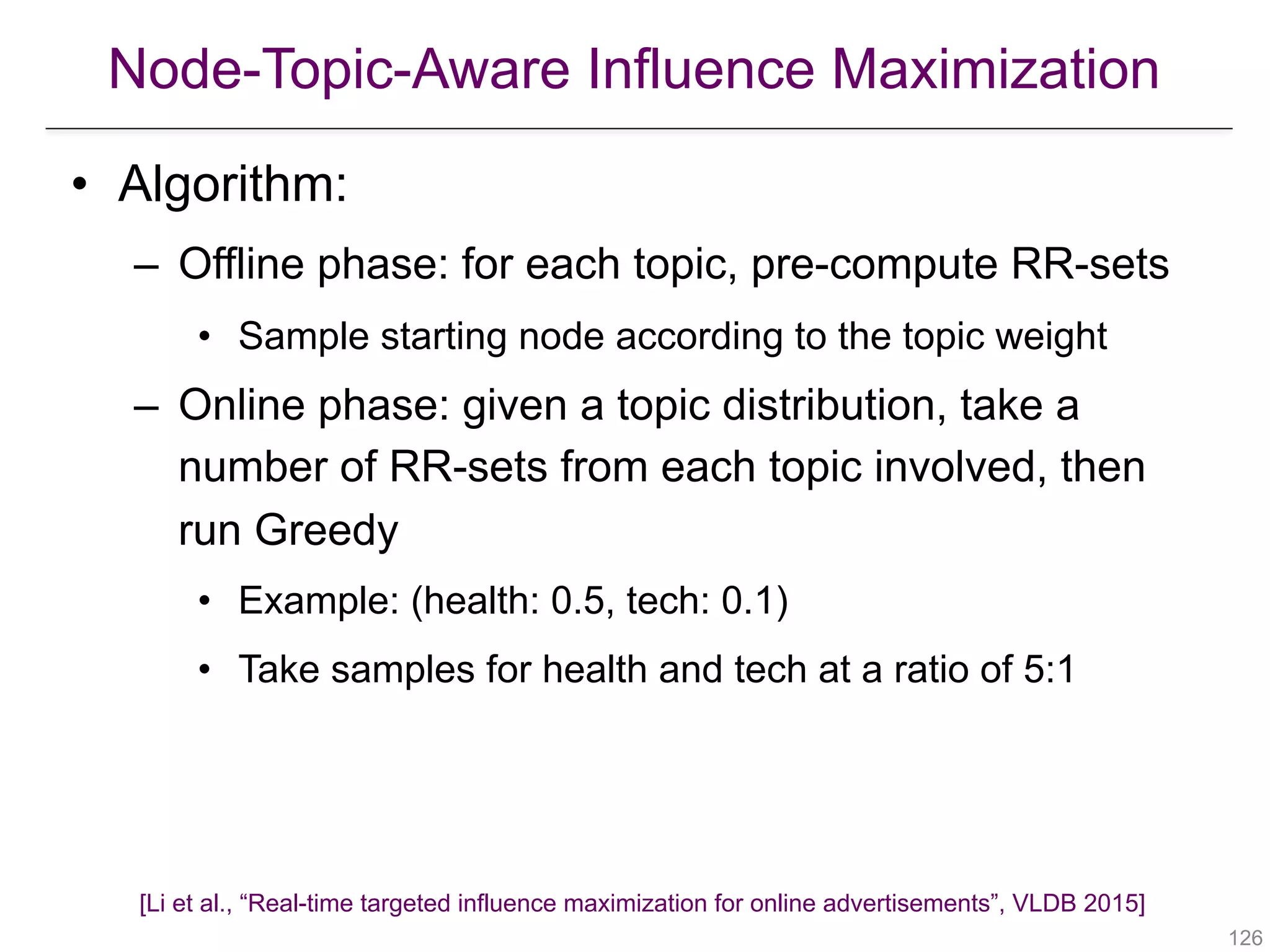 Node-Topic-Aware Influence Maximization
!126
• Algorithm:
– Offline phase: for each topic, pre-compute RR-sets
• Sample starting node according to the topic weight
– Online phase: given a topic distribution, take a
number of RR-sets from each topic involved, then
run Greedy
• Example: (health: 0.5, tech: 0.1)
• Take samples for health and tech at a ratio of 5:1
[Li et al., “Real-time targeted influence maximization for online advertisements”, VLDB 2015]
 