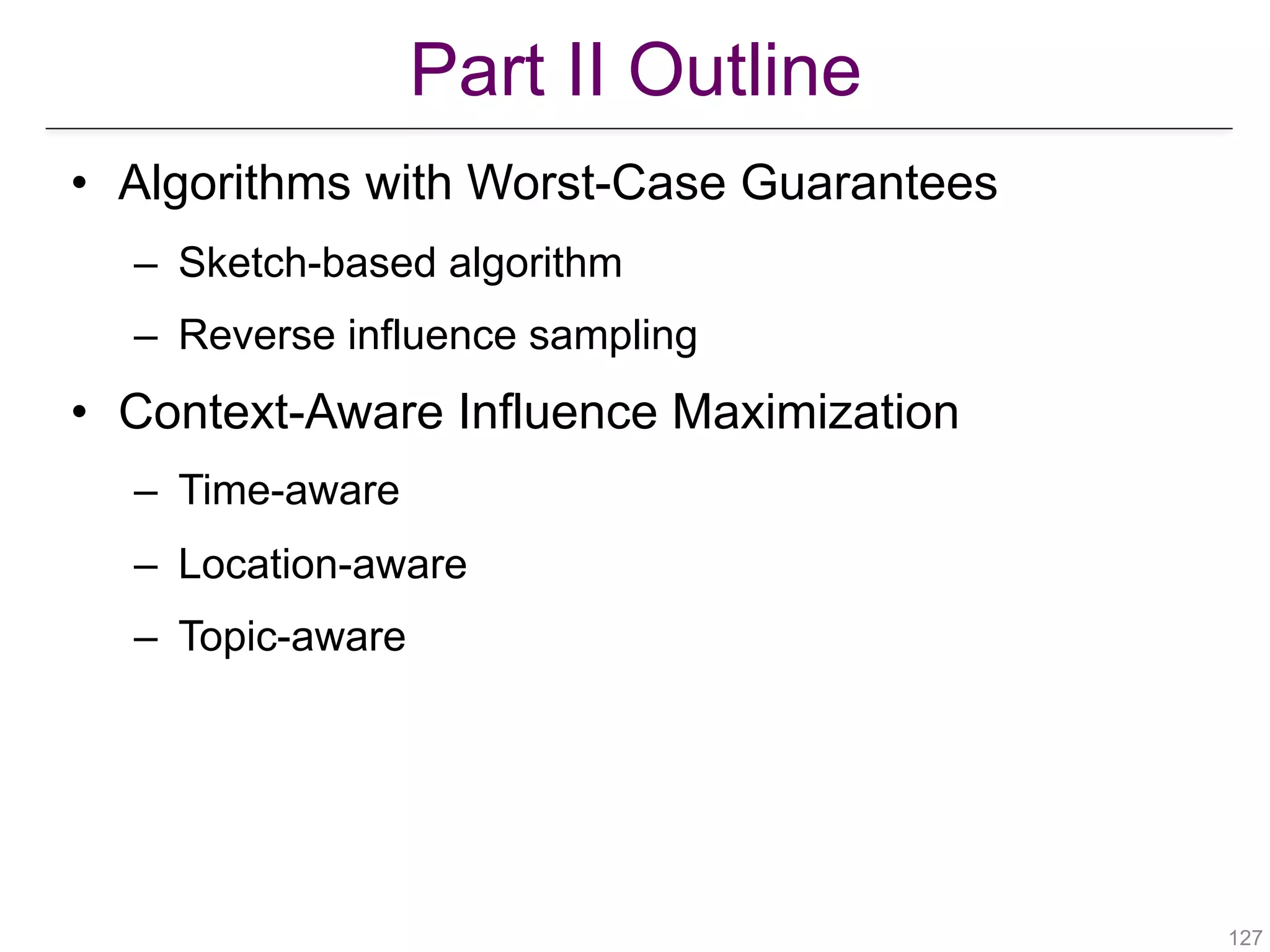 Part II Outline
!127
• Algorithms with Worst-Case Guarantees
– Sketch-based algorithm
– Reverse influence sampling
• Context-Aware Influence Maximization
– Time-aware
– Location-aware
– Topic-aware
 