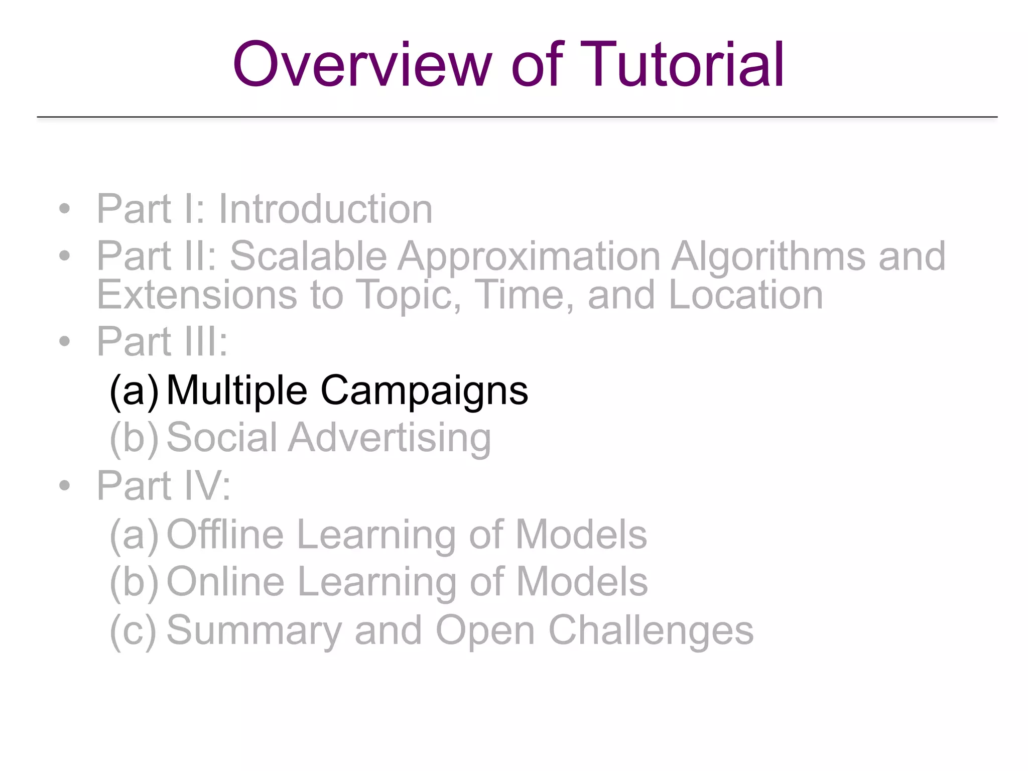 Overview of Tutorial
• Part I: Introduction
• Part II: Scalable Approximation Algorithms and
Extensions to Topic, Time, and Location
• Part III:
(a) Multiple Campaigns
(b) Social Advertising
• Part IV:
(a) Offline Learning of Models
(b) Online Learning of Models
(c) Summary and Open Challenges
 