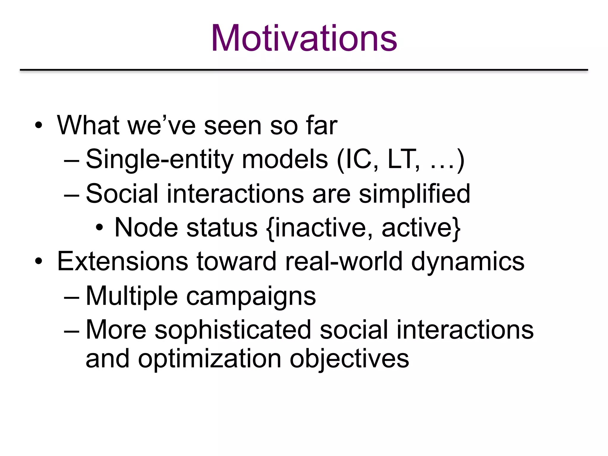 Motivations
• What we’ve seen so far
– Single-entity models (IC, LT, …)
– Social interactions are simplified
• Node status {inactive, active}
• Extensions toward real-world dynamics
– Multiple campaigns
– More sophisticated social interactions
and optimization objectives
 