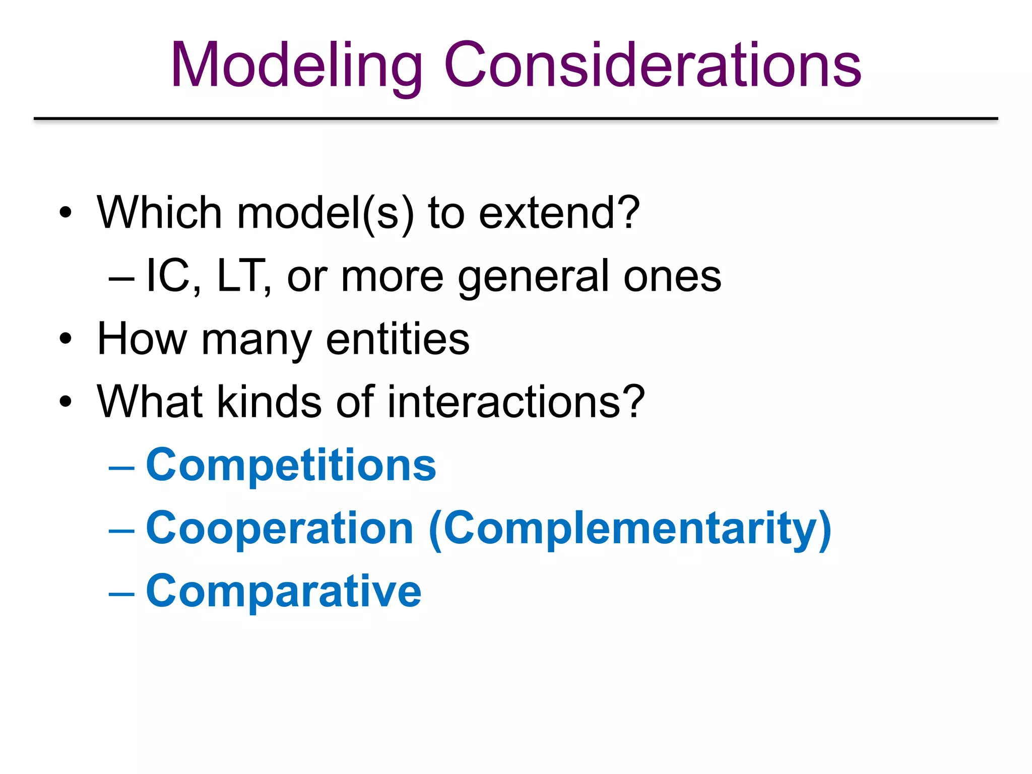 Modeling Considerations
• Which model(s) to extend?
– IC, LT, or more general ones
• How many entities
• What kinds of interactions?
– Competitions
– Cooperation (Complementarity)
– Comparative
 
