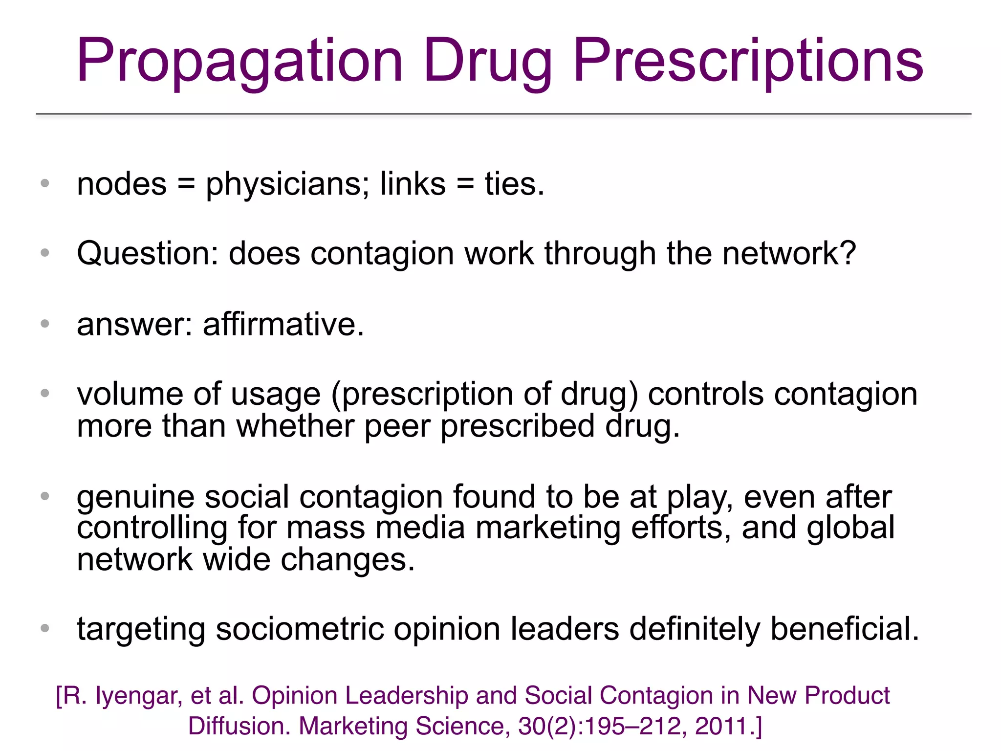 Propagation Drug Prescriptions
• nodes = physicians; links = ties.
• Question: does contagion work through the network?
• answer: affirmative.
• volume of usage (prescription of drug) controls contagion
more than whether peer prescribed drug.
• genuine social contagion found to be at play, even after
controlling for mass media marketing efforts, and global
network wide changes.
• targeting sociometric opinion leaders definitely beneficial.
[R. Iyengar, et al. Opinion Leadership and Social Contagion in New Product  
Diffusion. Marketing Science, 30(2):195–212, 2011.]
 
