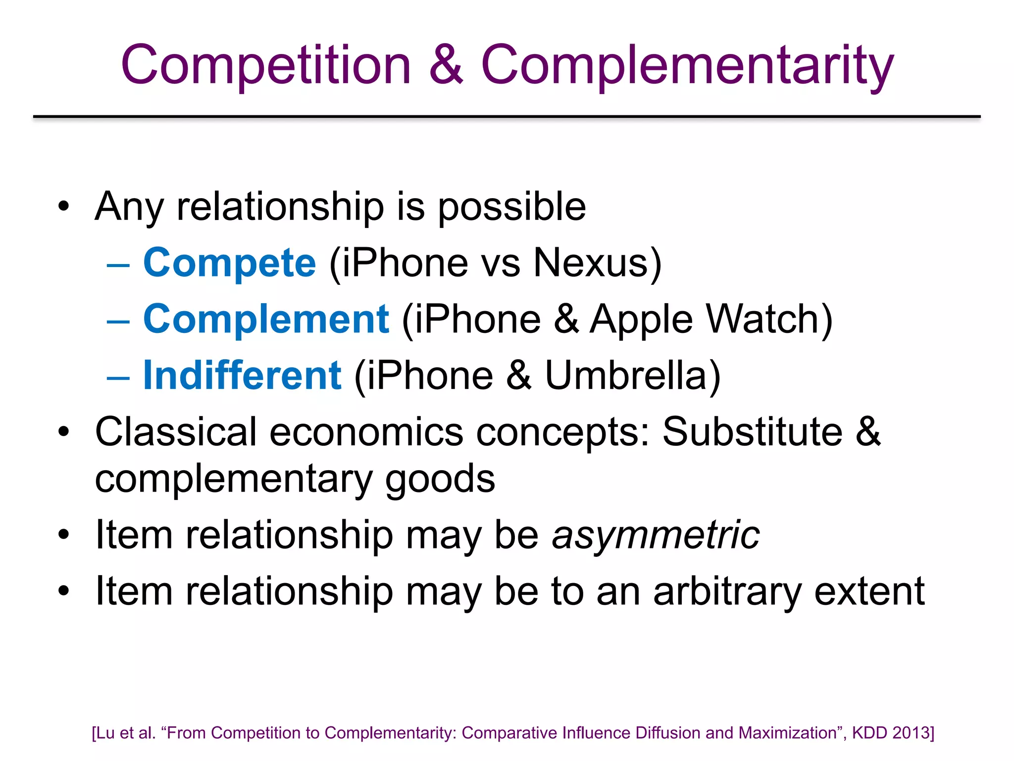 Competition & Complementarity
• Any relationship is possible
– Compete (iPhone vs Nexus)
– Complement (iPhone & Apple Watch)
– Indifferent (iPhone & Umbrella)
• Classical economics concepts: Substitute &
complementary goods
• Item relationship may be asymmetric
• Item relationship may be to an arbitrary extent
[Lu et al. “From Competition to Complementarity: Comparative Influence Diffusion and Maximization”, KDD 2013]
 