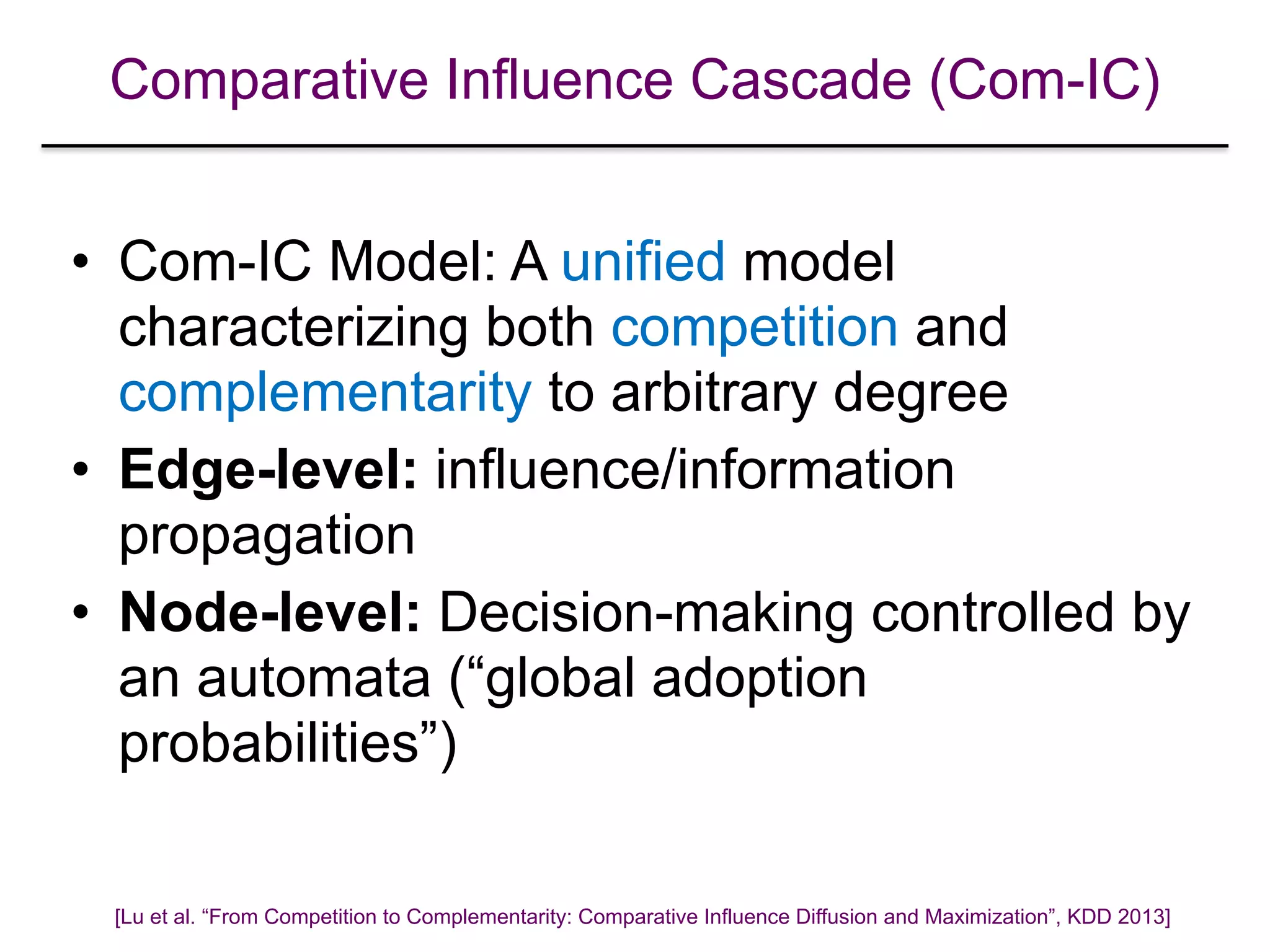 Comparative Influence Cascade (Com-IC)
• Com-IC Model: A unified model
characterizing both competition and
complementarity to arbitrary degree
• Edge-level: influence/information
propagation
• Node-level: Decision-making controlled by
an automata (“global adoption
probabilities”)
[Lu et al. “From Competition to Complementarity: Comparative Influence Diffusion and Maximization”, KDD 2013]
 