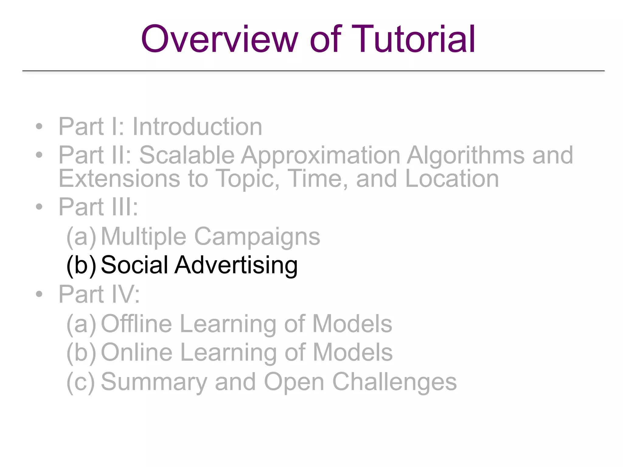 Overview of Tutorial
• Part I: Introduction
• Part II: Scalable Approximation Algorithms and
Extensions to Topic, Time, and Location
• Part III:
(a) Multiple Campaigns
(b) Social Advertising
• Part IV:
(a) Offline Learning of Models
(b) Online Learning of Models
(c) Summary and Open Challenges
 