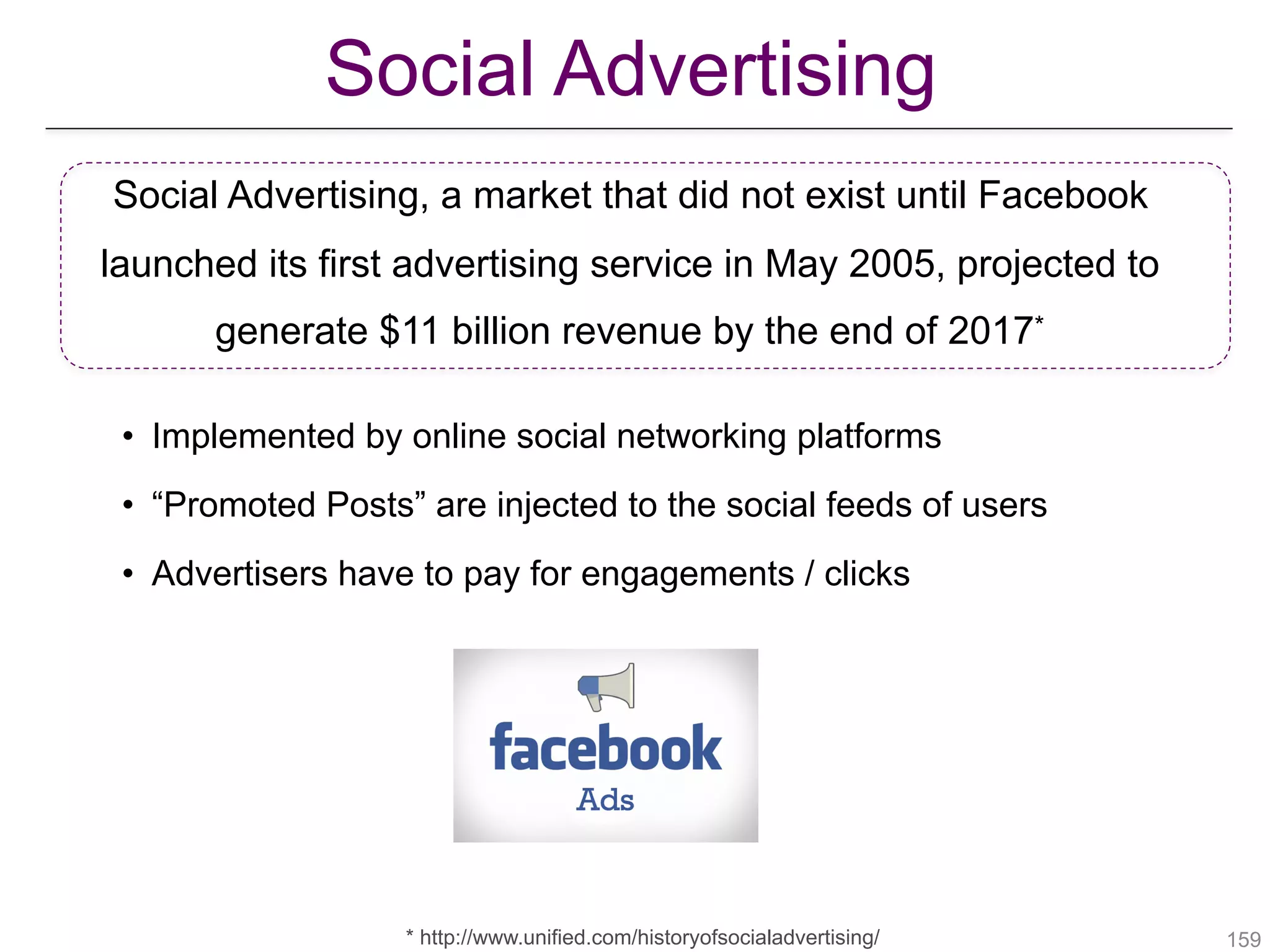 !159
Social Advertising
Social Advertising, a market that did not exist until Facebook
launched its first advertising service in May 2005, projected to
generate $11 billion revenue by the end of 2017*
* http://www.unified.com/historyofsocialadvertising/
• Implemented by online social networking platforms
• “Promoted Posts” are injected to the social feeds of users
• Advertisers have to pay for engagements / clicks
 