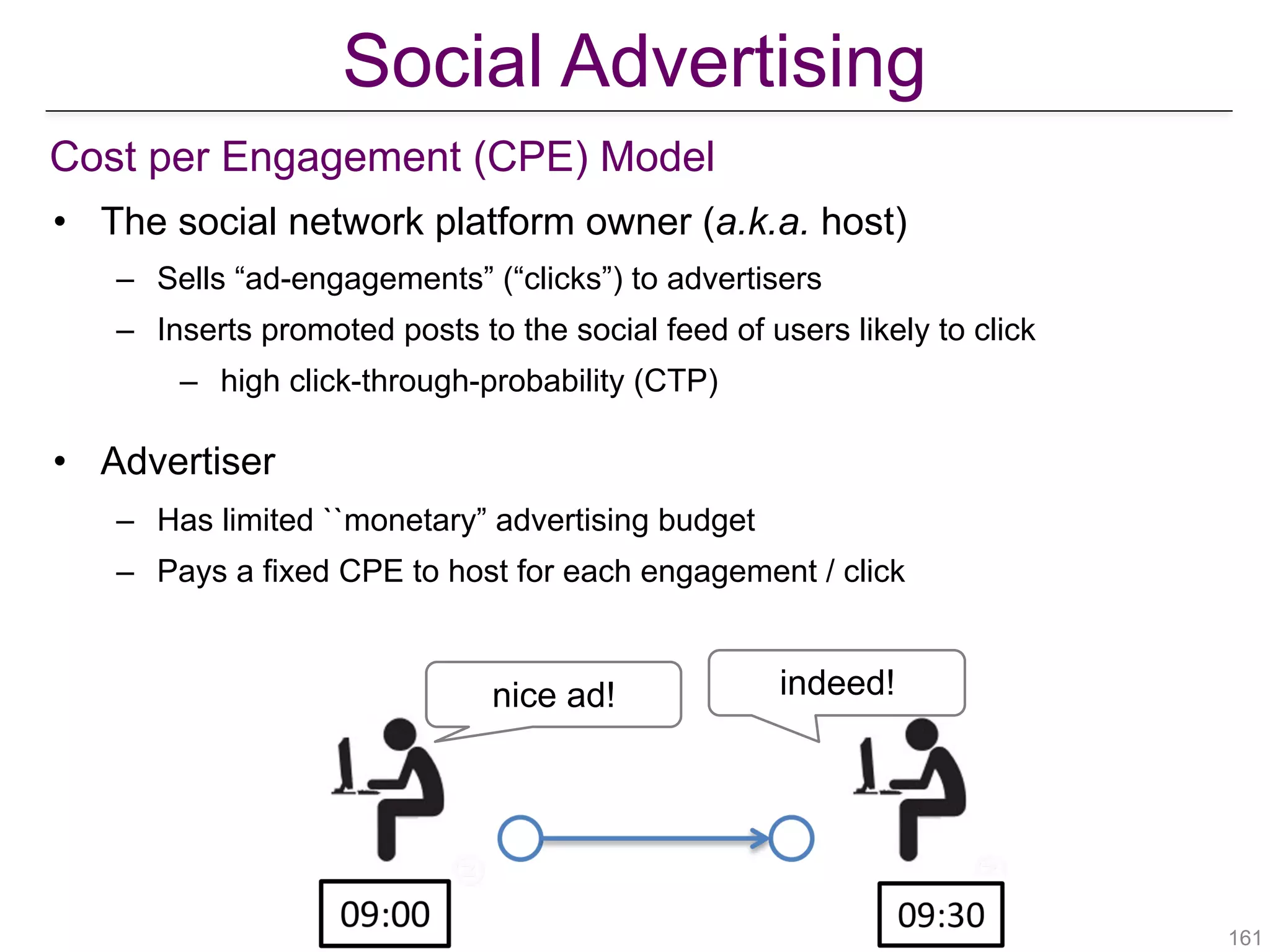 Social Advertising
Cost per Engagement (CPE) Model
• The social network platform owner (a.k.a. host)
– Sells “ad-engagements” (“clicks”) to advertisers
– Inserts promoted posts to the social feed of users likely to click
– high click-through-probability (CTP)
• Advertiser
– Has limited ``monetary” advertising budget
– Pays a fixed CPE to host for each engagement / click
!161
nice ad! indeed!
 