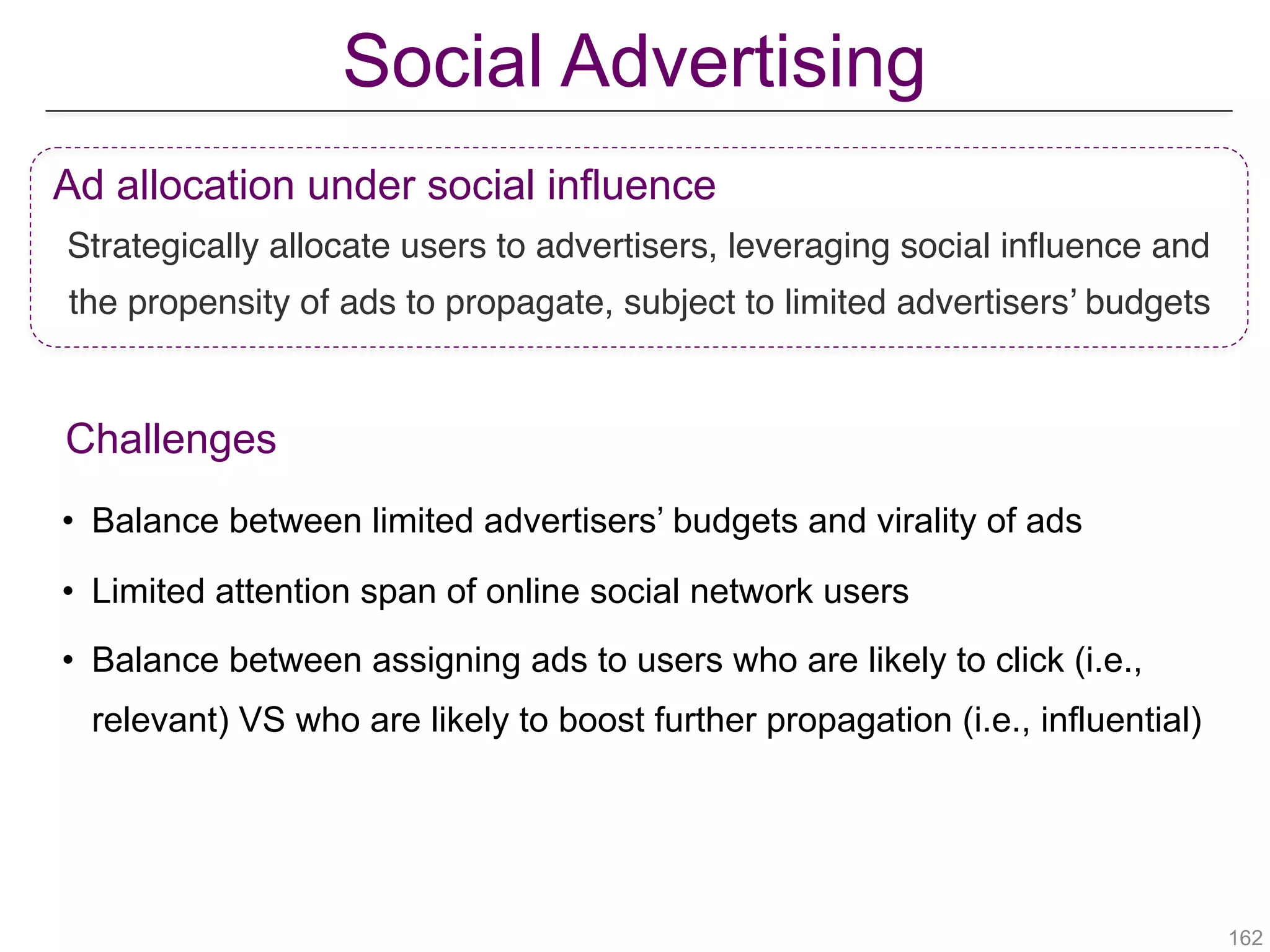 Social Advertising
!162
Ad allocation under social influence
Strategically allocate users to advertisers, leveraging social influence and
the propensity of ads to propagate, subject to limited advertisers’ budgets
Challenges
• Balance between limited advertisers’ budgets and virality of ads
• Limited attention span of online social network users
• Balance between assigning ads to users who are likely to click (i.e.,
relevant) VS who are likely to boost further propagation (i.e., influential)
 