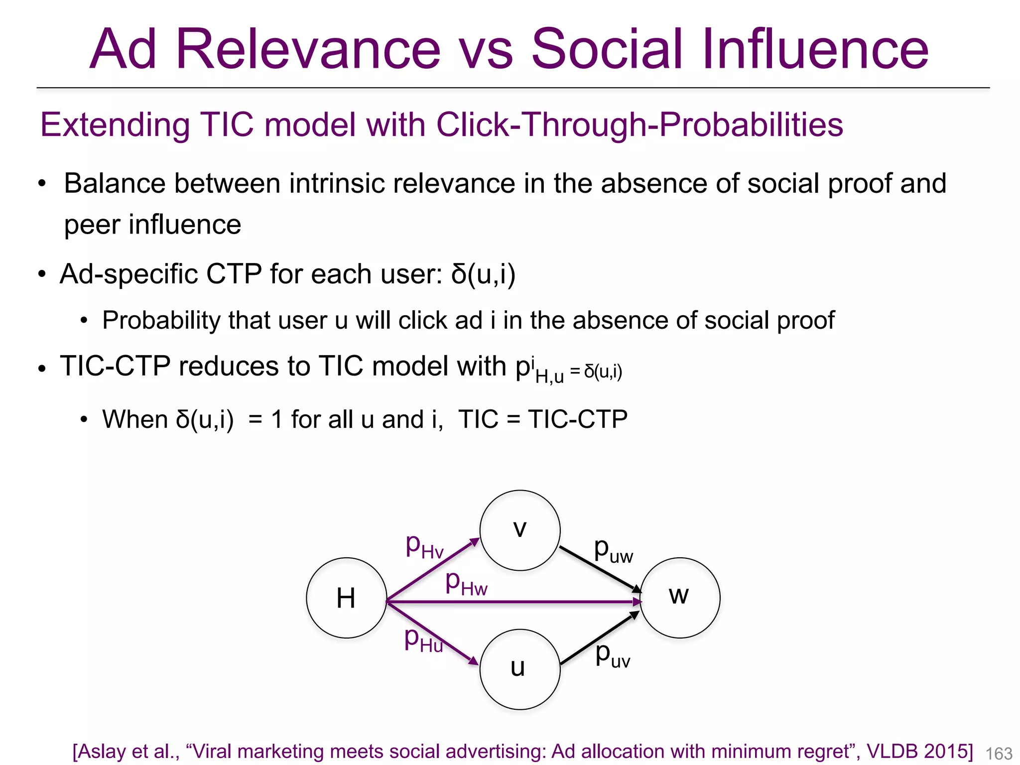 • Balance between intrinsic relevance in the absence of social proof and
peer influence
• Ad-specific CTP for each user: δ(u,i)
• Probability that user u will click ad i in the absence of social proof
• TIC-CTP reduces to TIC model with pi
H,u = δ(u,i)
• When δ(u,i) = 1 for all u and i, TIC = TIC-CTP
v
u
wH
puw
puv
pHv
pHw
pHu
!163[Aslay et al., “Viral marketing meets social advertising: Ad allocation with minimum regret”, VLDB 2015]
Extending TIC model with Click-Through-Probabilities
Ad Relevance vs Social Influence
 