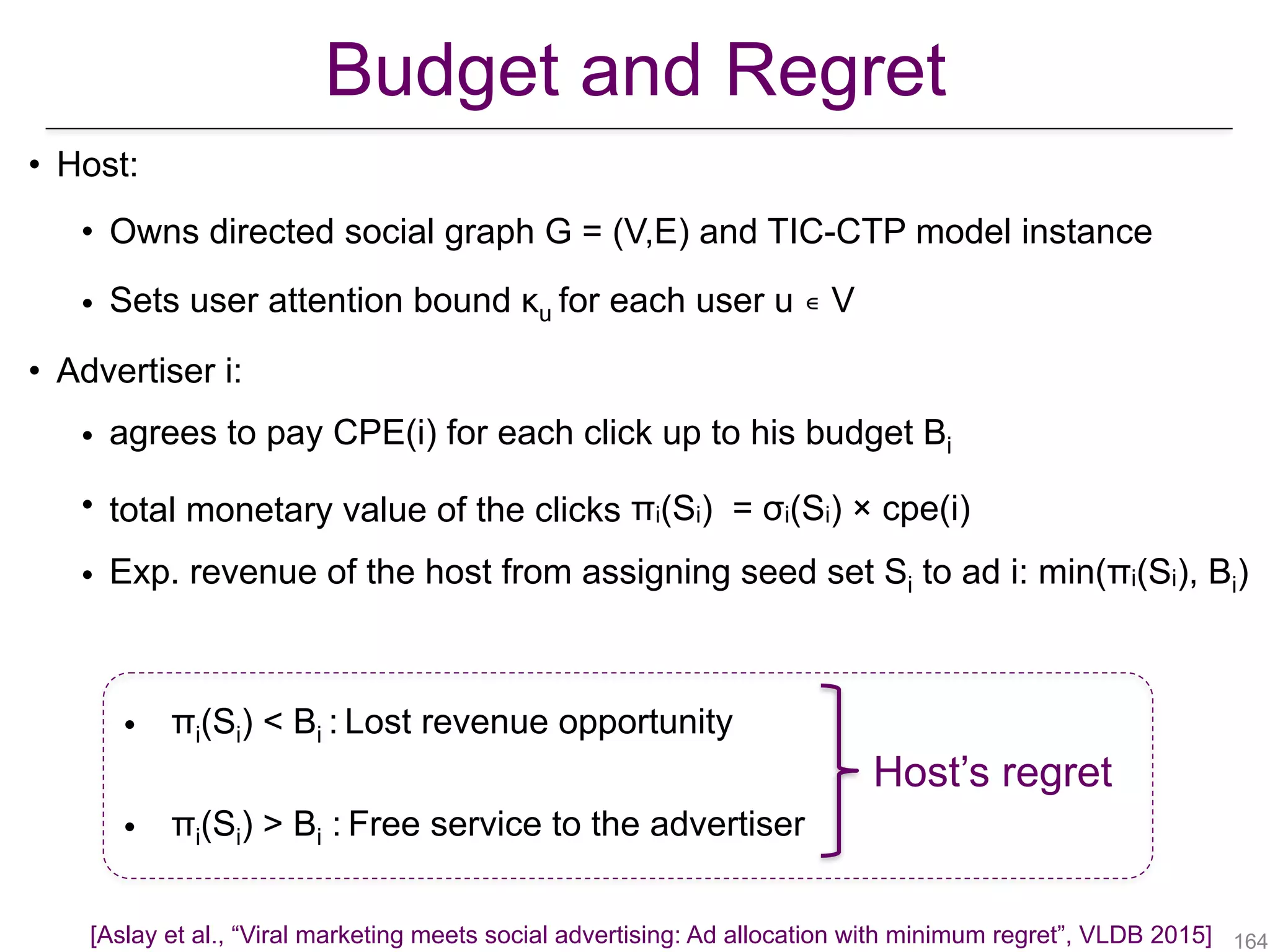 Budget and Regret
• Host:
• Owns directed social graph G = (V,E) and TIC-CTP model instance
• Sets user attention bound κu for each user u ∊ V
• Advertiser i:
• agrees to pay CPE(i) for each click up to his budget Bi
• total monetary value of the clicks πi(Si) = σi(Si) × cpe(i)
• Exp. revenue of the host from assigning seed set Si to ad i: min(πi(Si), Bi)
Host’s regret
!164
• πi(Si) < Bi : Lost revenue opportunity
• πi(Si) > Bi : Free service to the advertiser
[Aslay et al., “Viral marketing meets social advertising: Ad allocation with minimum regret”, VLDB 2015]
 