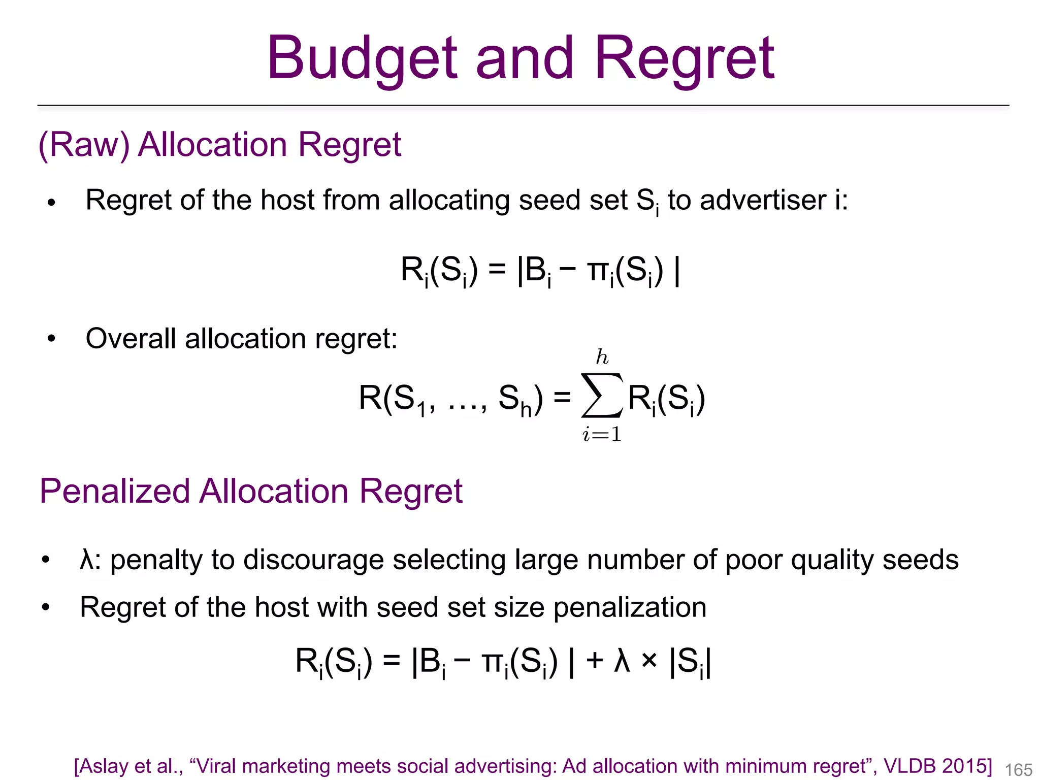 Budget and Regret
(Raw) Allocation Regret
• Regret of the host from allocating seed set Si to advertiser i:
Ri(Si) = |Bi − πi(Si) |
• Overall allocation regret:
R(S1, …, Sh) = Ri(Si)
Penalized Allocation Regret
• λ: penalty to discourage selecting large number of poor quality seeds
• Regret of the host with seed set size penalization
Ri(Si) = |Bi − πi(Si) | + λ × |Si|
!165
hX
i=1
[Aslay et al., “Viral marketing meets social advertising: Ad allocation with minimum regret”, VLDB 2015]
 