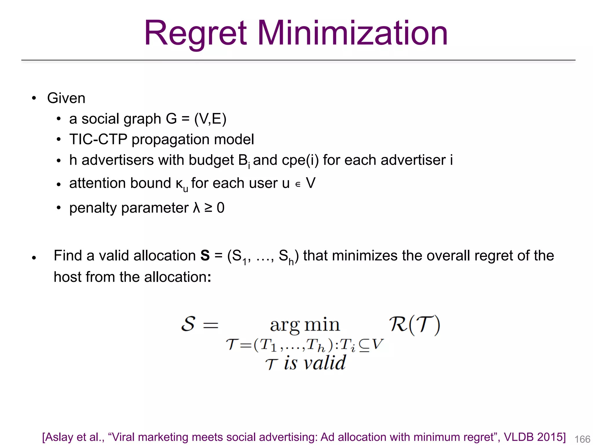 Regret Minimization
• Given
• a social graph G = (V,E)
• TIC-CTP propagation model
• h advertisers with budget Bi and cpe(i) for each advertiser i
• attention bound κu for each user u ∊ V
• penalty parameter λ ≥ 0
• Find a valid allocation S = (S1, …, Sh) that minimizes the overall regret of the
host from the allocation:
!166[Aslay et al., “Viral marketing meets social advertising: Ad allocation with minimum regret”, VLDB 2015]
 