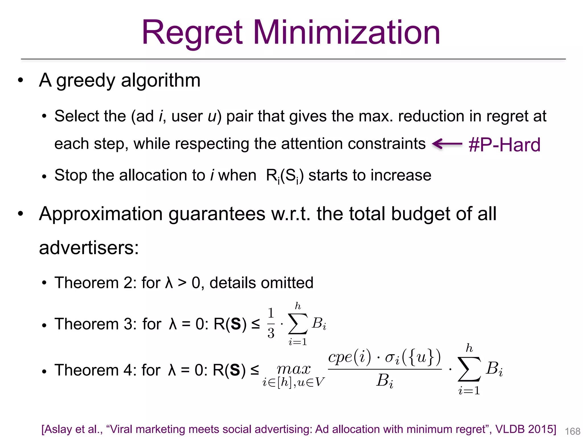 !168
• A greedy algorithm
• Select the (ad i, user u) pair that gives the max. reduction in regret at
each step, while respecting the attention constraints
• Stop the allocation to i when Ri(Si) starts to increase
• Approximation guarantees w.r.t. the total budget of all
advertisers:
• Theorem 2: for λ > 0, details omitted
• Theorem 3: for λ = 0: R(S) ≤
• Theorem 4: for λ = 0: R(S) ≤
#P-Hard
Regret Minimization
[Aslay et al., “Viral marketing meets social advertising: Ad allocation with minimum regret”, VLDB 2015]
1
3
·
hX
i=1
Bi
max
i2[h],u2V
cpe(i) · i({u})
Bi
·
hX
i=1
Bi
 