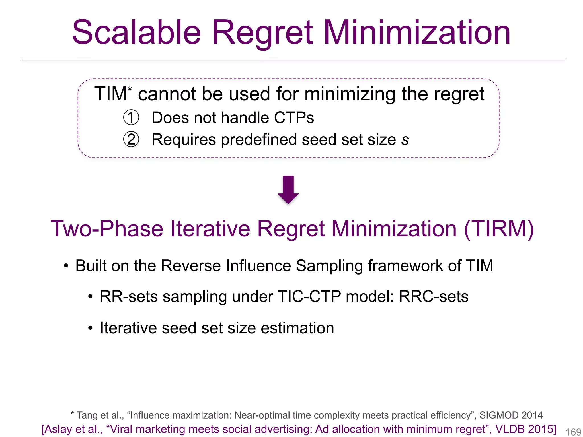 Two-Phase Iterative Regret Minimization (TIRM)
* Tang et al., “Influence maximization: Near-optimal time complexity meets practical efficiency”, SIGMOD 2014
TIM* cannot be used for minimizing the regret
① Does not handle CTPs
② Requires predefined seed set size s
!169
Scalable Regret Minimization
• Built on the Reverse Influence Sampling framework of TIM
• RR-sets sampling under TIC-CTP model: RRC-sets
• Iterative seed set size estimation
[Aslay et al., “Viral marketing meets social advertising: Ad allocation with minimum regret”, VLDB 2015]
 