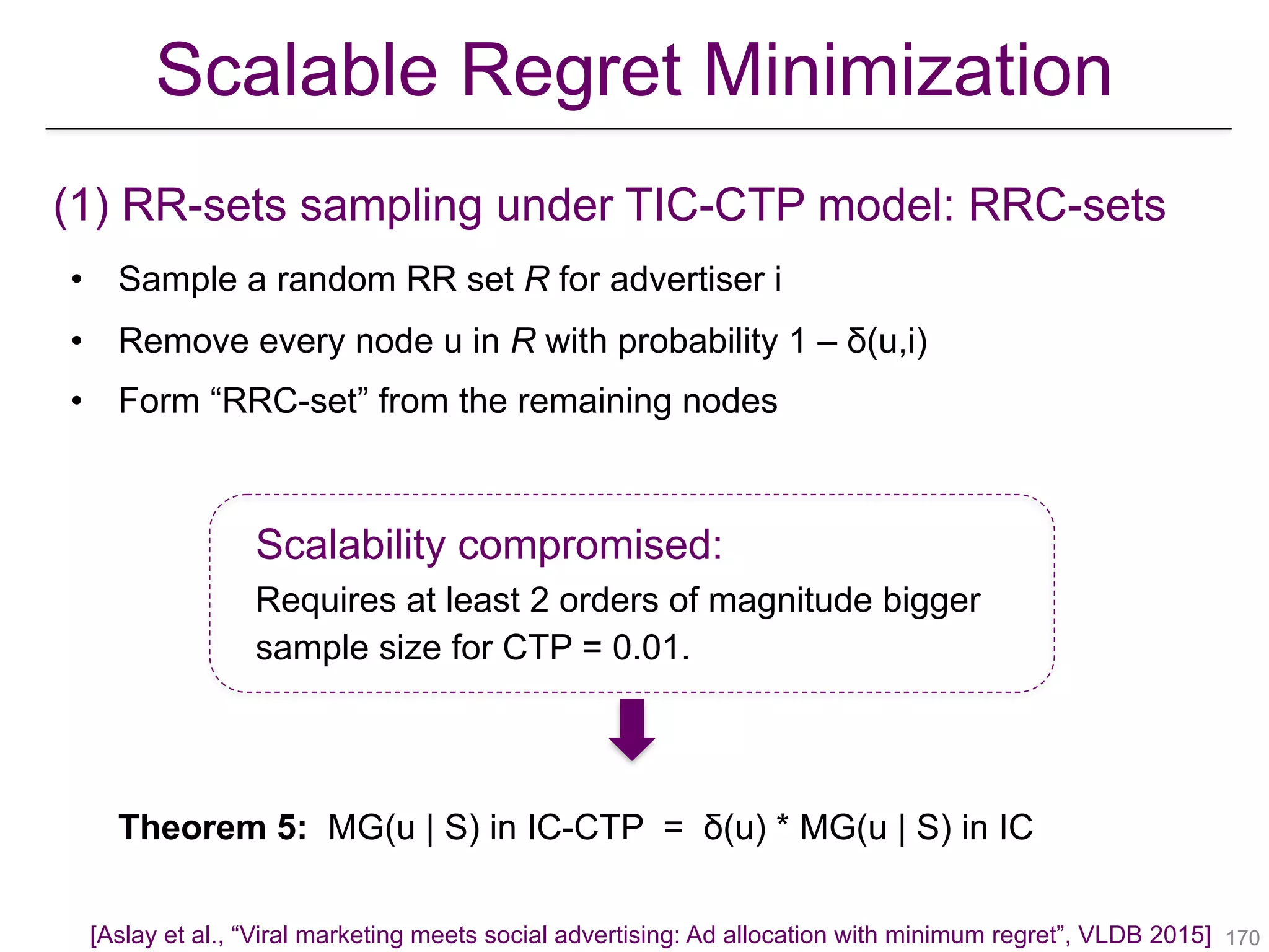 (1) RR-sets sampling under TIC-CTP model: RRC-sets
• Sample a random RR set R for advertiser i
• Remove every node u in R with probability 1 – δ(u,i)
• Form “RRC-set” from the remaining nodes
Scalability compromised:
Requires at least 2 orders of magnitude bigger
sample size for CTP = 0.01.
Theorem 5: MG(u | S) in IC-CTP = δ(u) * MG(u | S) in IC
!170
Scalable Regret Minimization
[Aslay et al., “Viral marketing meets social advertising: Ad allocation with minimum regret”, VLDB 2015]
 