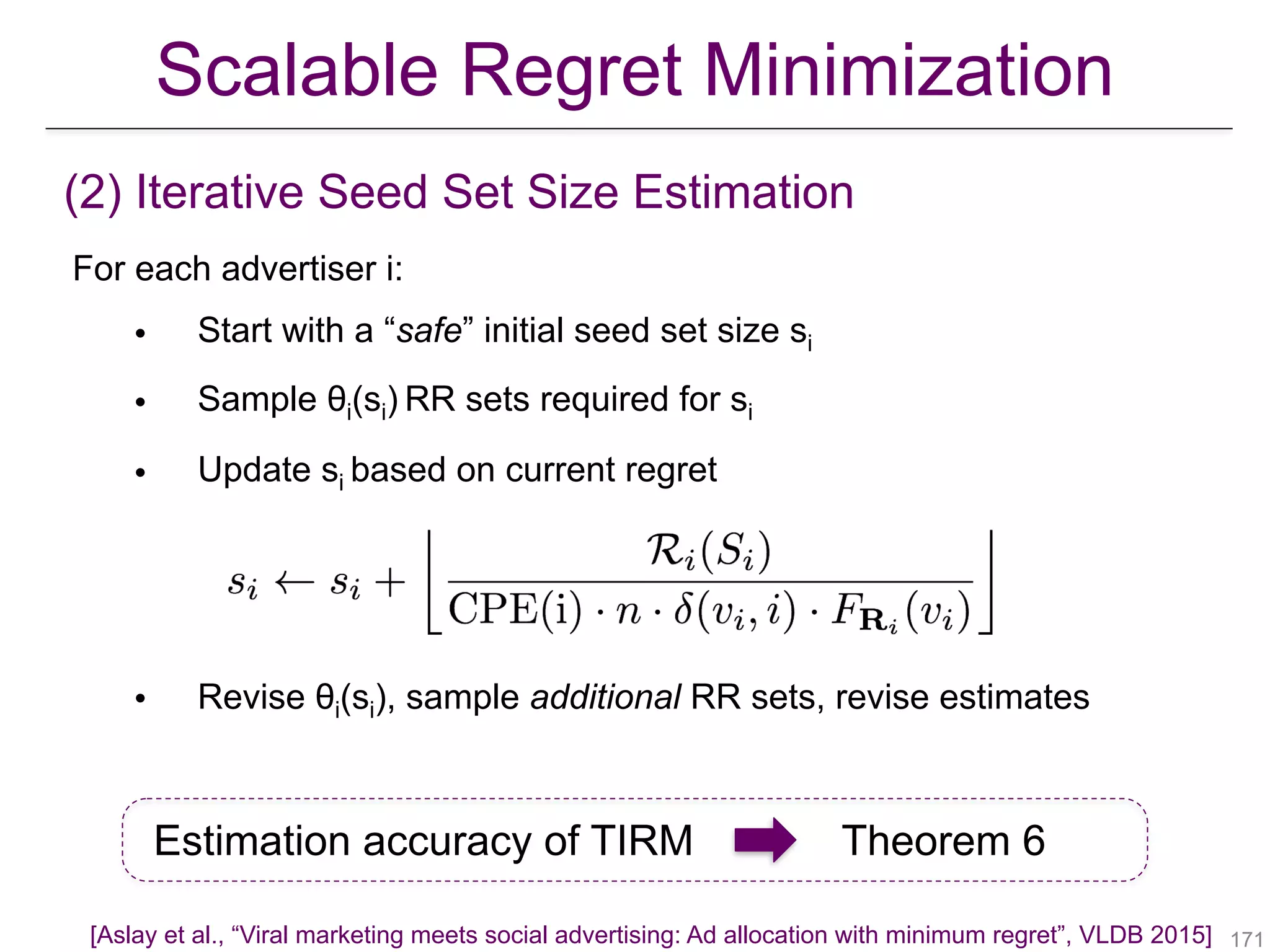 For each advertiser i:
• Start with a “safe” initial seed set size si
• Sample θi(si) RR sets required for si
• Update si based on current regret
• Revise θi(si), sample additional RR sets, revise estimates
(2) Iterative Seed Set Size Estimation
Estimation accuracy of TIRM Theorem 6
!171
Scalable Regret Minimization
[Aslay et al., “Viral marketing meets social advertising: Ad allocation with minimum regret”, VLDB 2015]
 