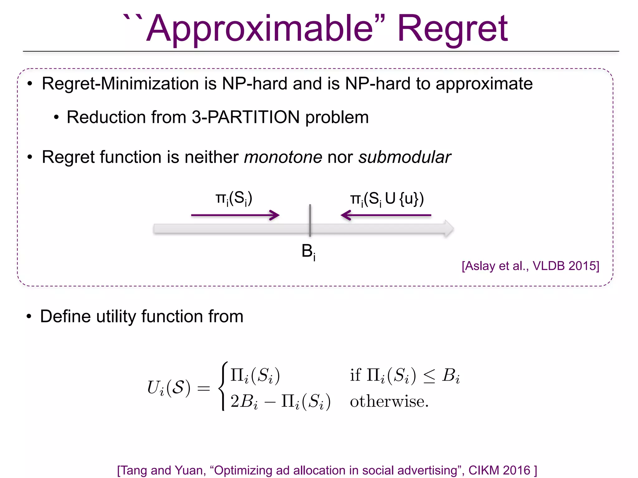 Ui(S) =
(
⇧i(Si) if ⇧i(Si)  Bi
2Bi ⇧i(Si) otherwise.
• Define utility function from
``Approximable” Regret
[Tang and Yuan, “Optimizing ad allocation in social advertising”, CIKM 2016 ]
• Regret-Minimization is NP-hard and is NP-hard to approximate
• Reduction from 3-PARTITION problem
• Regret function is neither monotone nor submodular
Bi
πi(Si) πi(Si U {u})
[Aslay et al., VLDB 2015]
 