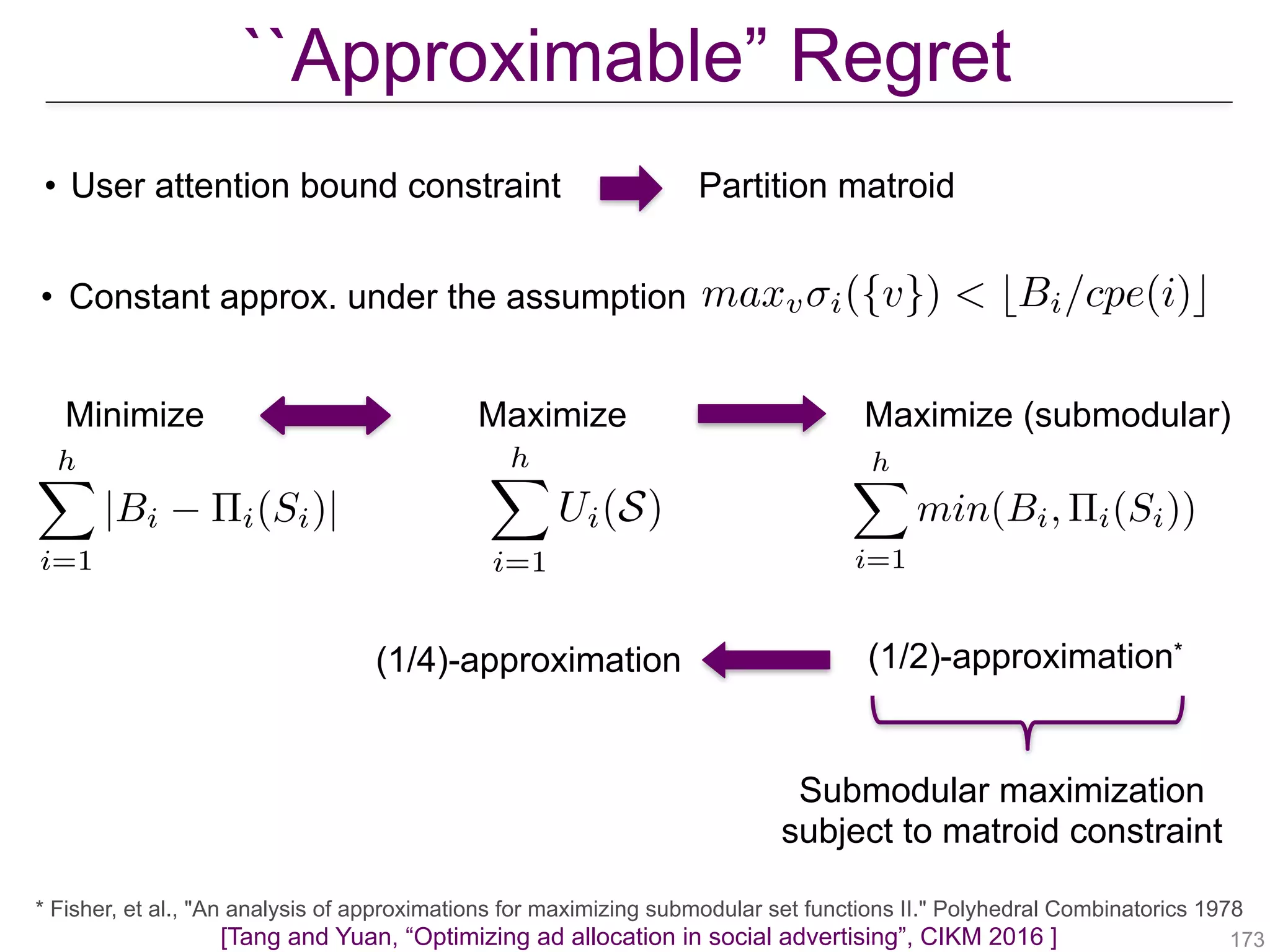 !173[Tang and Yuan, “Optimizing ad allocation in social advertising”, CIKM 2016 ]
• Constant approx. under the assumption maxv i({v}) < bBi/cpe(i)c
``Approximable” Regret
Minimize
hX
i=1
|Bi ⇧i(Si)|
hX
i=1
Ui(S)
Maximize Maximize (submodular)
hX
i=1
min(Bi, ⇧i(Si))
(1/4)-approximation (1/2)-approximation*
Partition matroid• User attention bound constraint
* Fisher, et al., "An analysis of approximations for maximizing submodular set functions II." Polyhedral Combinatorics 1978
Submodular maximization
subject to matroid constraint
 