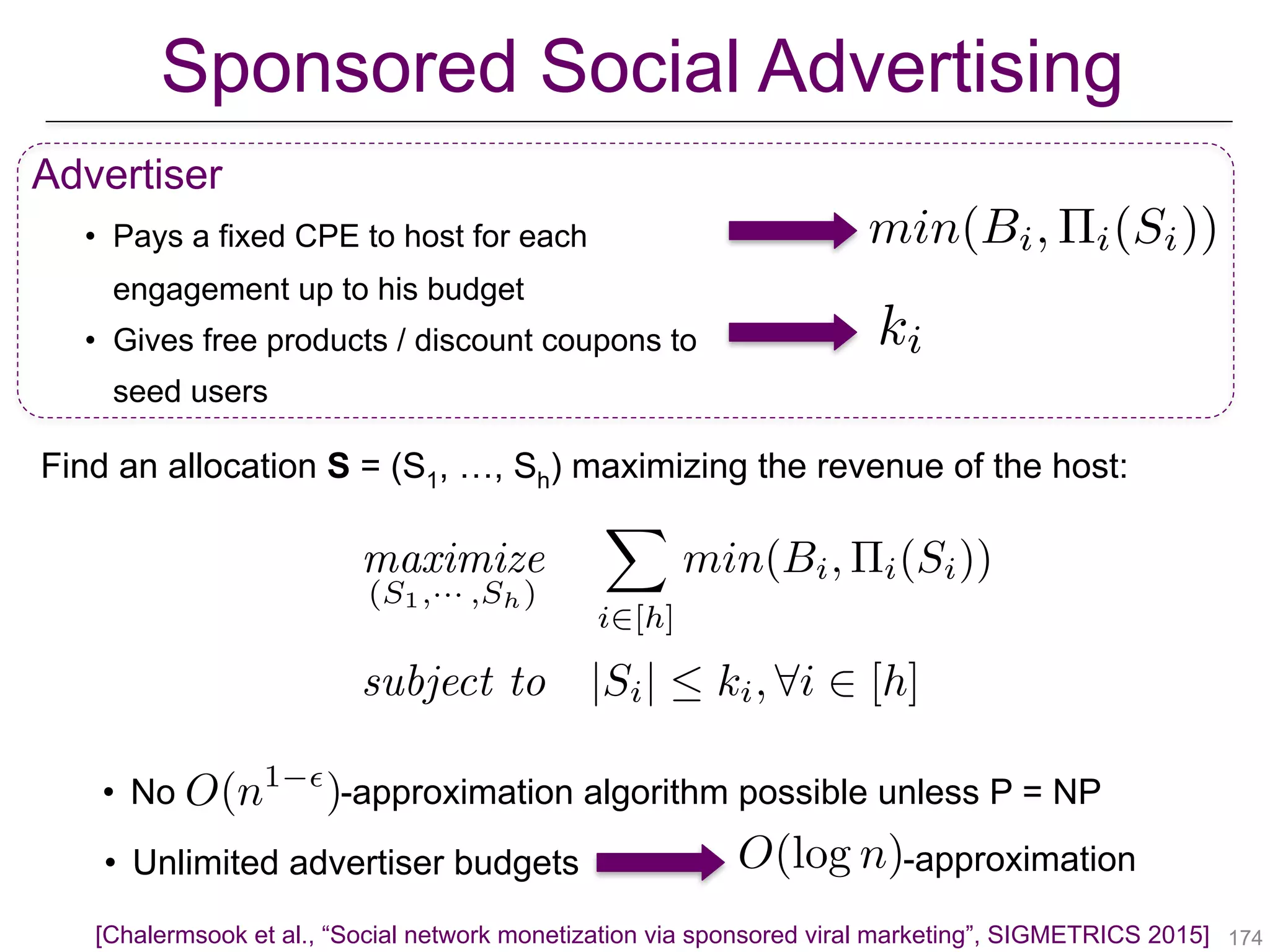 Sponsored Social Advertising
!174
Advertiser
• Pays a fixed CPE to host for each
engagement up to his budget
• Gives free products / discount coupons to
seed users
[Chalermsook et al., “Social network monetization via sponsored viral marketing”, SIGMETRICS 2015]
ki
min(Bi, ⇧i(Si))
• No -approximation algorithm possible unless P = NPO(n1 ✏
)
• Unlimited advertiser budgets O(log n)-approximation
maximize
(S1,··· ,Sh)
X
i2[h]
min(Bi, ⇧i(Si))
subject to |Si|  ki, 8i 2 [h]
Find an allocation S = (S1, …, Sh) maximizing the revenue of the host:
 