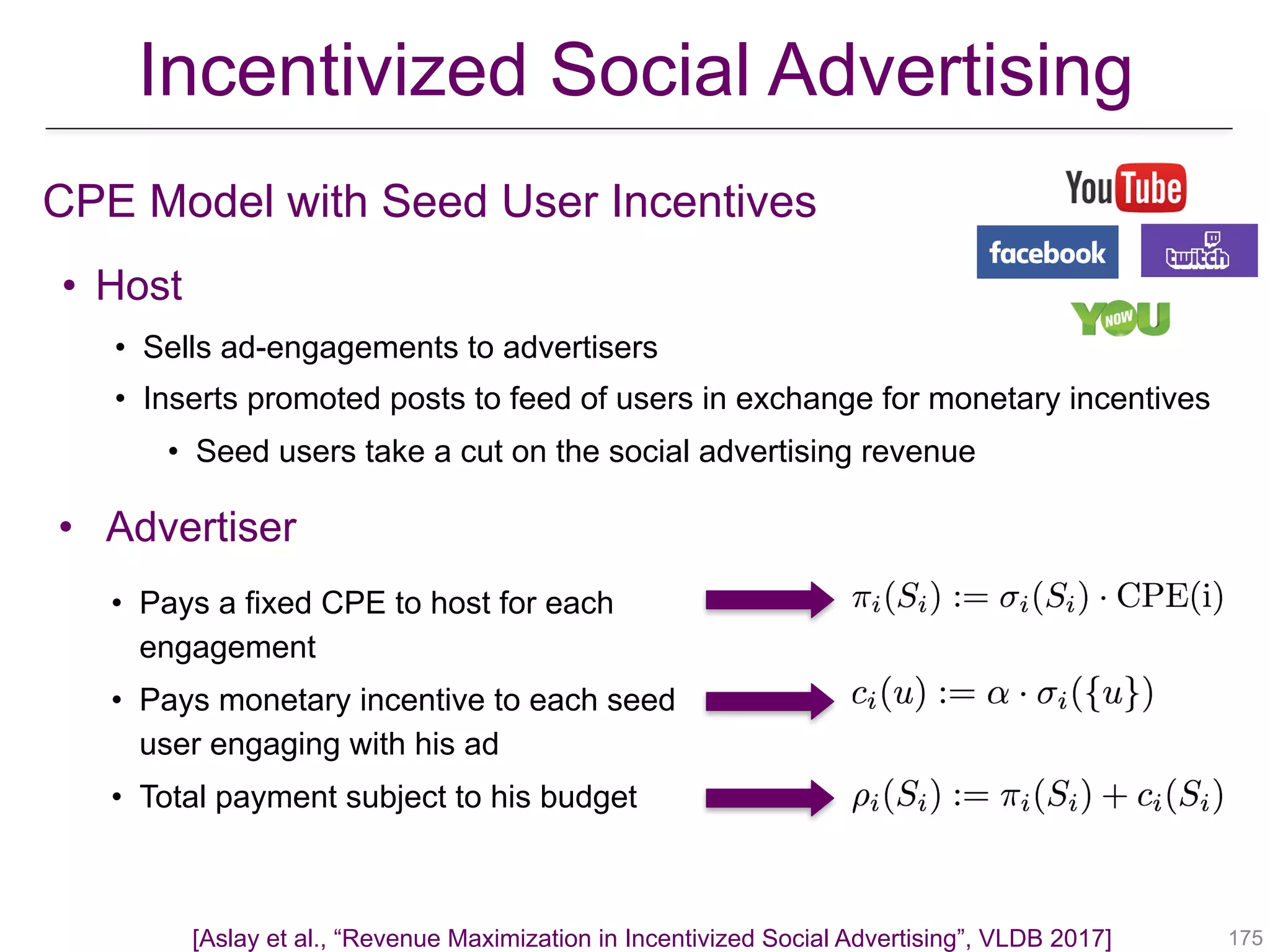 Incentivized Social Advertising
CPE Model with Seed User Incentives
!175
• Host
• Sells ad-engagements to advertisers
• Inserts promoted posts to feed of users in exchange for monetary incentives
• Seed users take a cut on the social advertising revenue
• Advertiser
• Pays a fixed CPE to host for each
engagement
• Pays monetary incentive to each seed
user engaging with his ad
• Total payment subject to his budget
[Aslay et al., “Revenue Maximization in Incentivized Social Advertising”, VLDB 2017]
 
