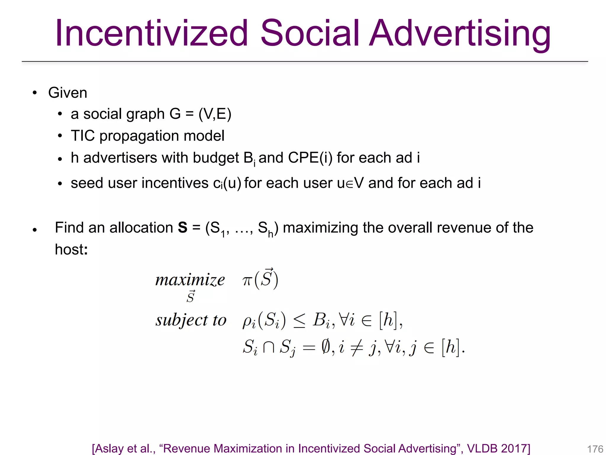 • Given
• a social graph G = (V,E)
• TIC propagation model
• h advertisers with budget Bi and CPE(i) for each ad i
• seed user incentives ci(u) for each user u∈V and for each ad i
• Find an allocation S = (S1, …, Sh) maximizing the overall revenue of the
host:
!176
Incentivized Social Advertising
[Aslay et al., “Revenue Maximization in Incentivized Social Advertising”, VLDB 2017]
 