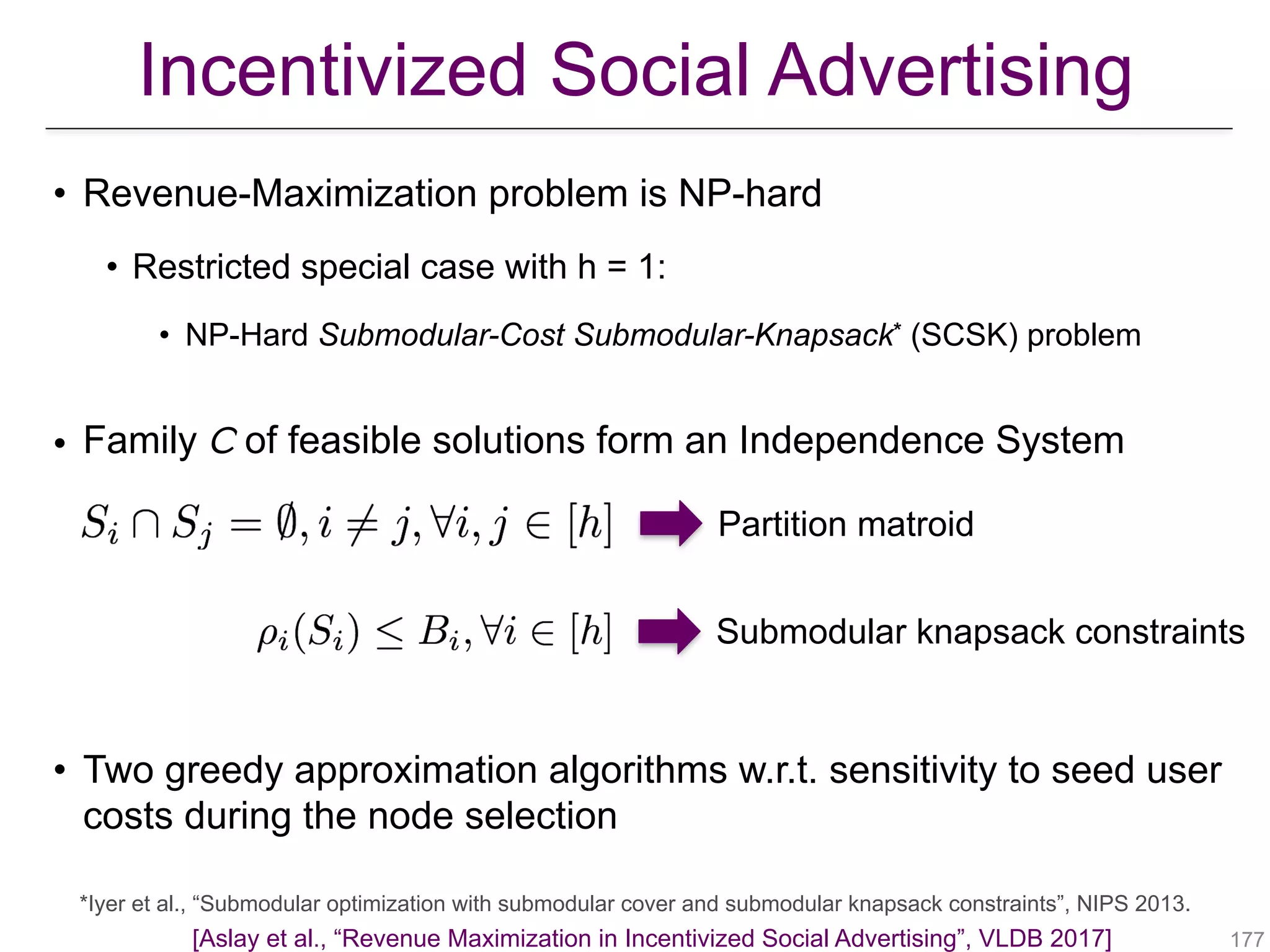 • Revenue-Maximization problem is NP-hard
• Restricted special case with h = 1:
• NP-Hard Submodular-Cost Submodular-Knapsack* (SCSK) problem
!177
*Iyer et al., “Submodular optimization with submodular cover and submodular knapsack constraints”, NIPS 2013.
Partition matroid
Submodular knapsack constraints
• Family 𝘊 of feasible solutions form an Independence System
• Two greedy approximation algorithms w.r.t. sensitivity to seed user
costs during the node selection
Incentivized Social Advertising
[Aslay et al., “Revenue Maximization in Incentivized Social Advertising”, VLDB 2017]
 