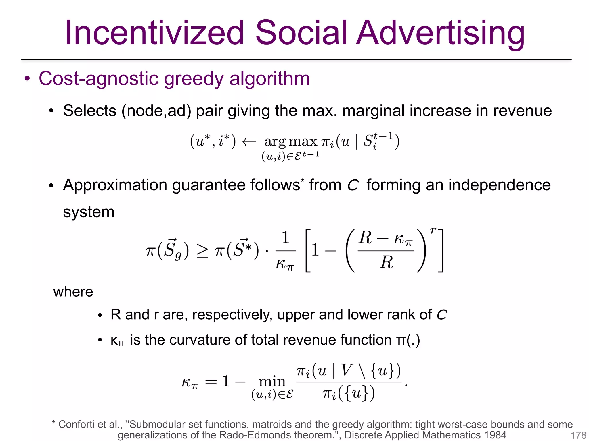 • Cost-agnostic greedy algorithm
• Selects (node,ad) pair giving the max. marginal increase in revenue
• Approximation guarantee follows* from 𝘊 forming an independence
system
where
• R and r are, respectively, upper and lower rank of 𝘊
• κπ is the curvature of total revenue function π(.)
!178
* Conforti et al., "Submodular set functions, matroids and the greedy algorithm: tight worst-case bounds and some
generalizations of the Rado-Edmonds theorem.", Discrete Applied Mathematics 1984
Incentivized Social Advertising
 