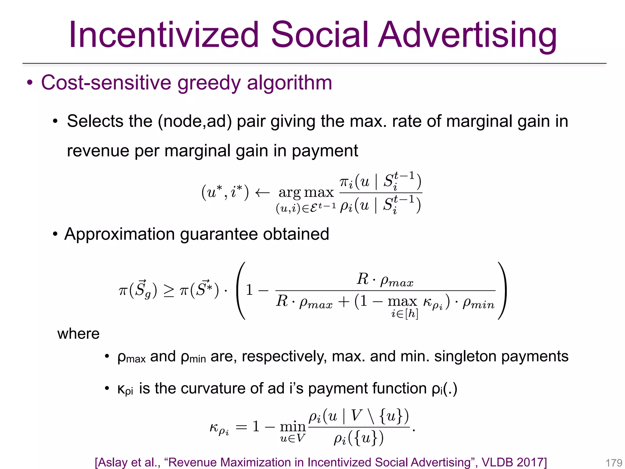 • Cost-sensitive greedy algorithm
• Selects the (node,ad) pair giving the max. rate of marginal gain in
revenue per marginal gain in payment
• Approximation guarantee obtained
where
• ρmax and ρmin are, respectively, max. and min. singleton payments
• κρi is the curvature of ad i’s payment function ρi(.)
!179
Incentivized Social Advertising
[Aslay et al., “Revenue Maximization in Incentivized Social Advertising”, VLDB 2017]
 