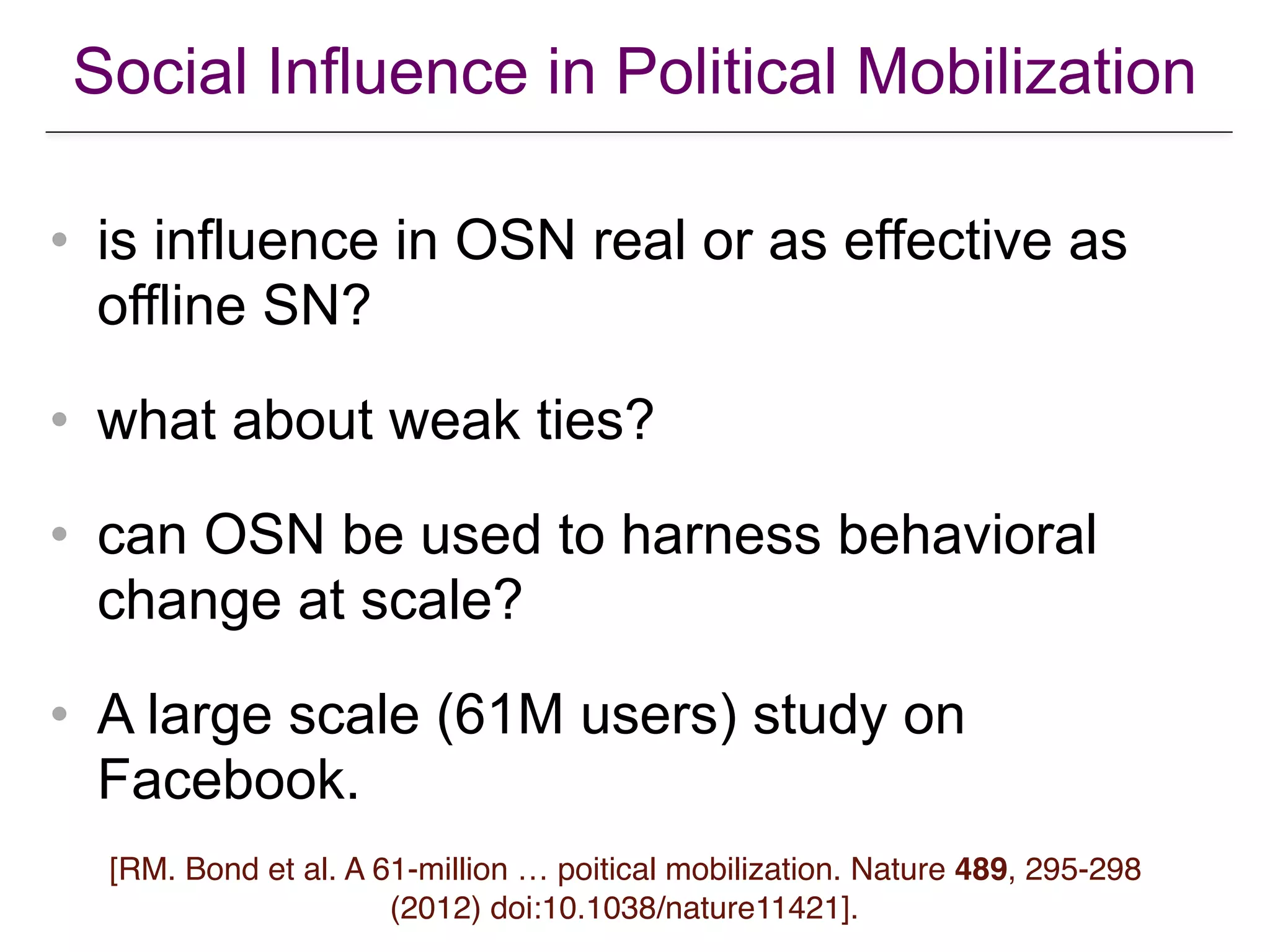 Social Influence in Political Mobilization
• is influence in OSN real or as effective as
offline SN?
• what about weak ties?
• can OSN be used to harness behavioral
change at scale?
• A large scale (61M users) study on
Facebook.
[RM. Bond et al. A 61-million … poitical mobilization. Nature 489, 295-298
(2012) doi:10.1038/nature11421].
 