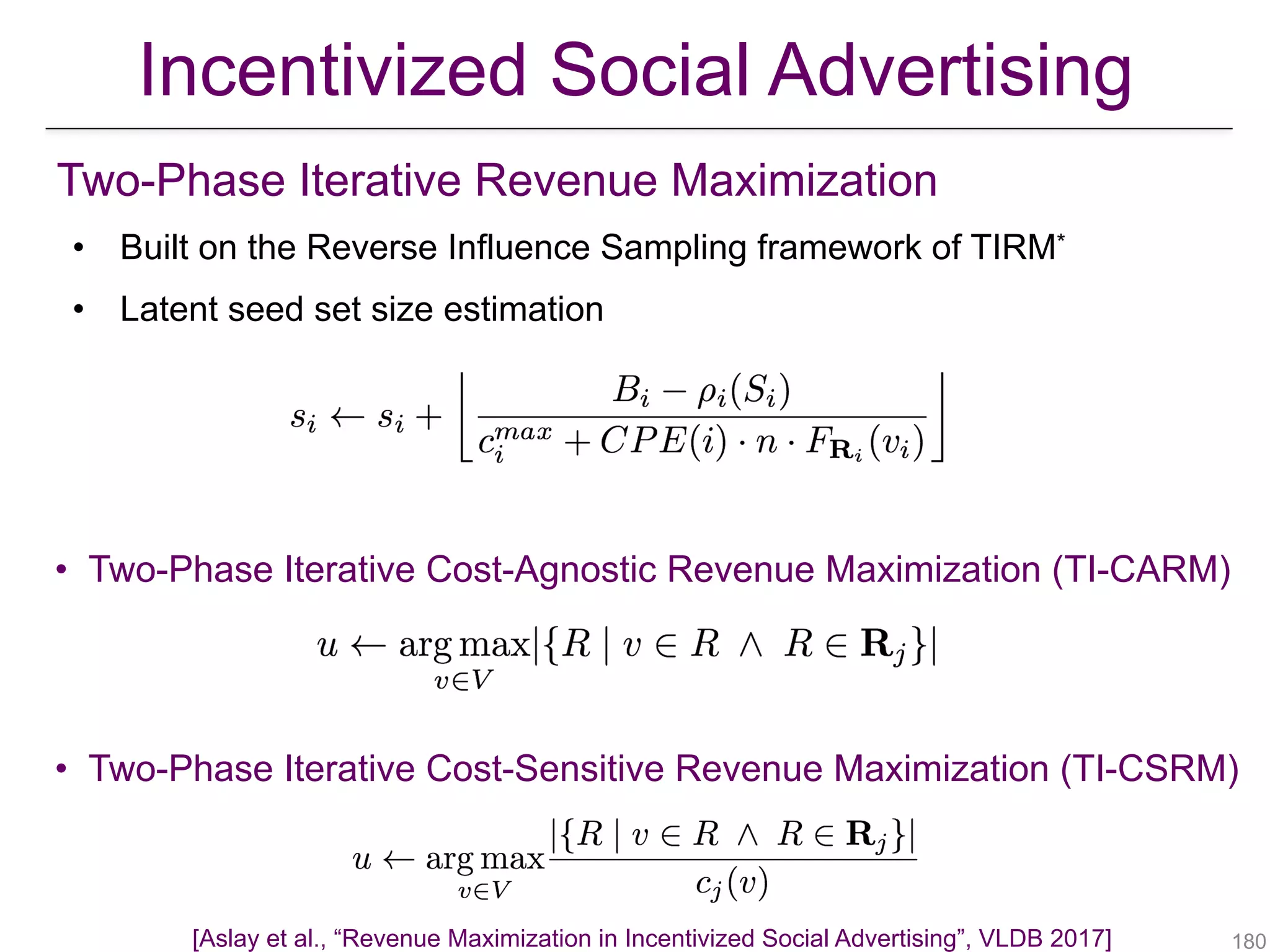 Two-Phase Iterative Revenue Maximization
• Built on the Reverse Influence Sampling framework of TIRM*
• Latent seed set size estimation
!180
• Two-Phase Iterative Cost-Agnostic Revenue Maximization (TI-CARM)
• Two-Phase Iterative Cost-Sensitive Revenue Maximization (TI-CSRM)
Incentivized Social Advertising
[Aslay et al., “Revenue Maximization in Incentivized Social Advertising”, VLDB 2017]
 