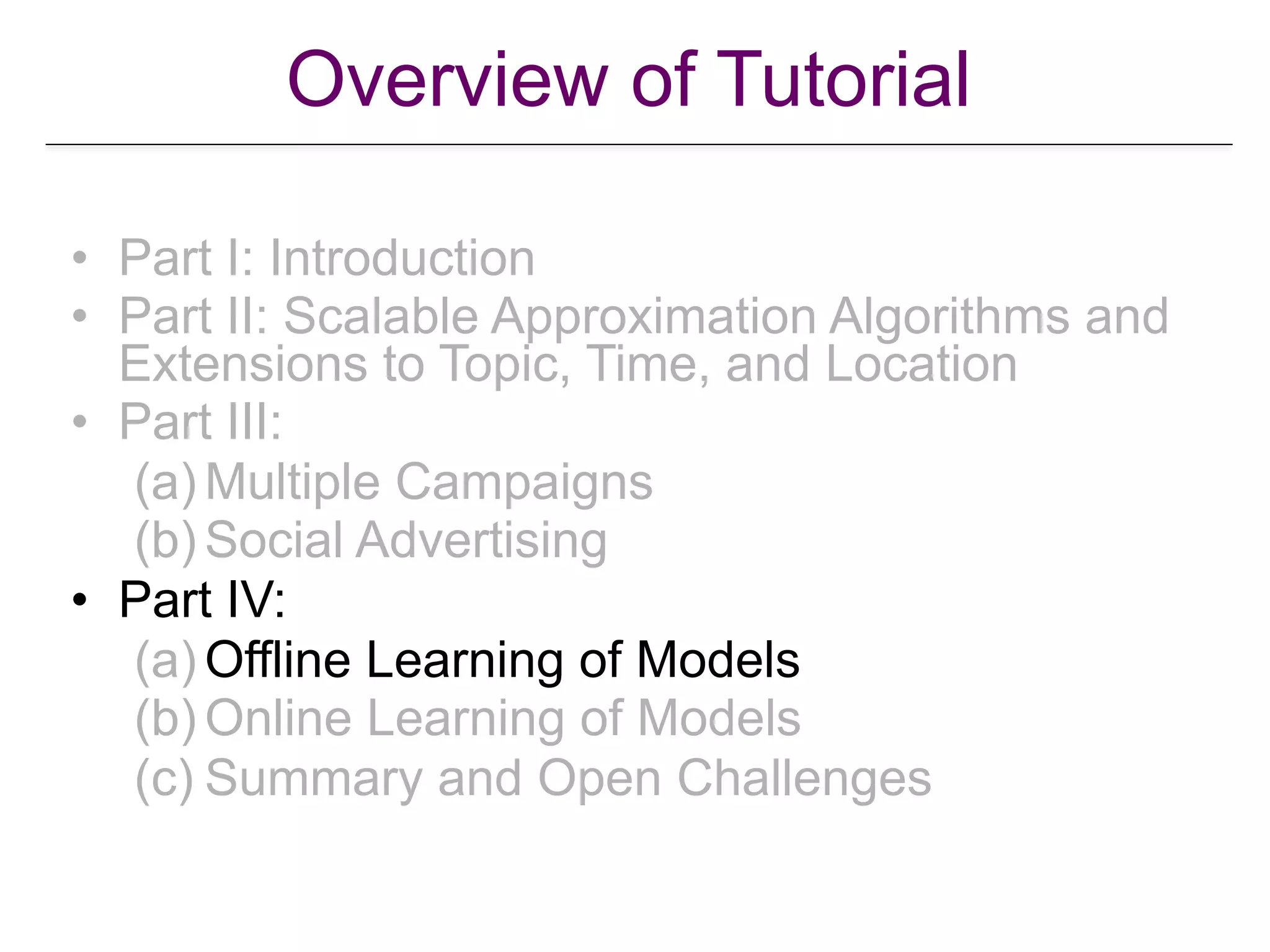• Part I: Introduction
• Part II: Scalable Approximation Algorithms and
Extensions to Topic, Time, and Location
• Part III:
(a) Multiple Campaigns
(b) Social Advertising
• Part IV:
(a) Offline Learning of Models
(b) Online Learning of Models
(c) Summary and Open Challenges
Overview of Tutorial
 