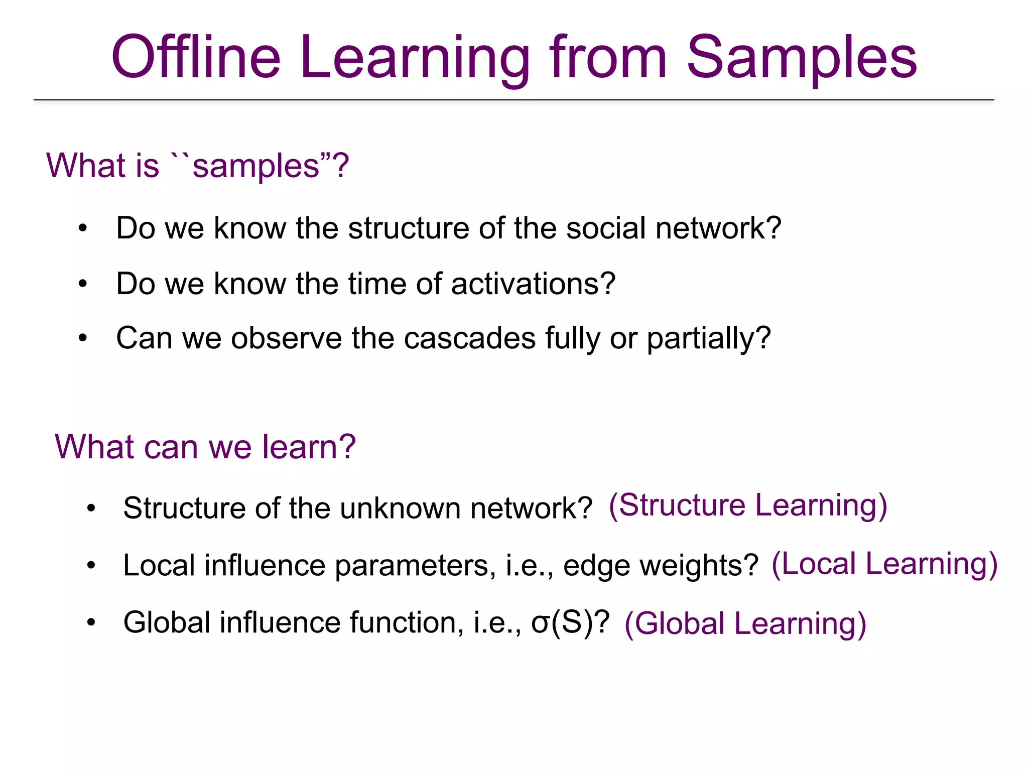 Offline Learning from Samples
• Do we know the structure of the social network?
• Do we know the time of activations?
• Can we observe the cascades fully or partially?
What is ``samples”?
What can we learn?
• Structure of the unknown network?
• Local influence parameters, i.e., edge weights?
• Global influence function, i.e., σ(S)?
(Local Learning)
(Global Learning)
(Structure Learning)
 