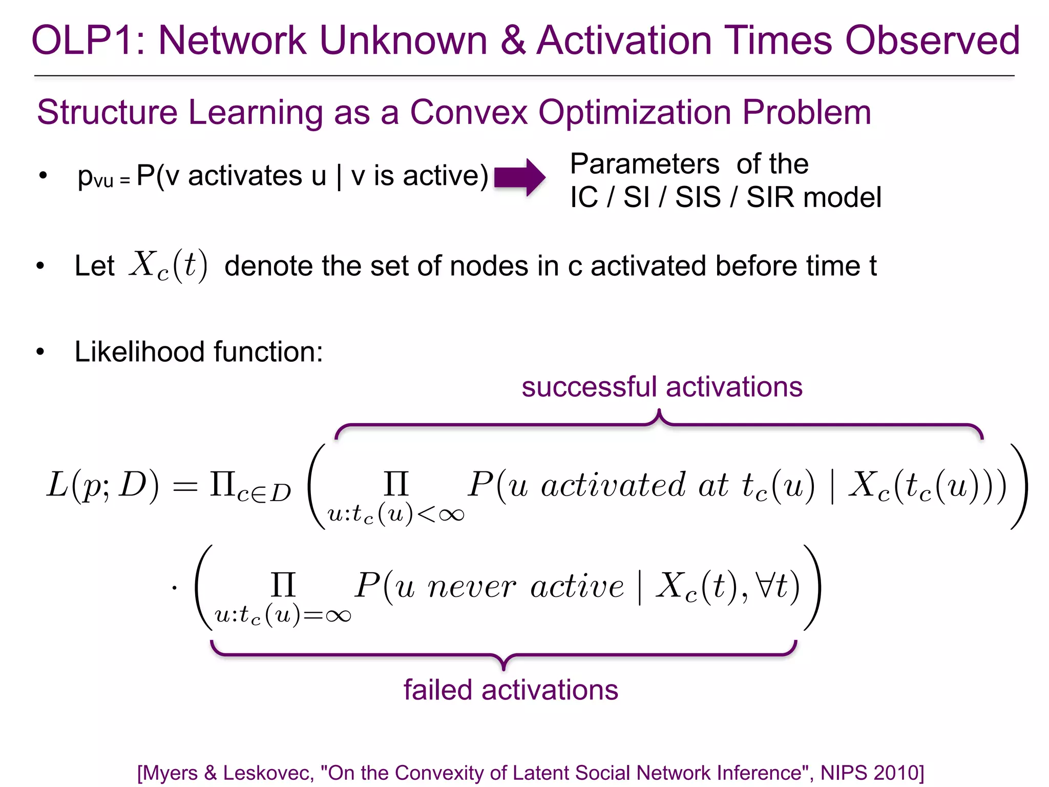 OLP1: Network Unknown & Activation Times Observed
Structure Learning as a Convex Optimization Problem
• pvu = P(v activates u | v is active) Parameters of the
IC / SI / SIS / SIR model
• Likelihood function:
• Let denote the set of nodes in c activated before time tXc(t)
successful activations
failed activations
L(p; D) = ⇧c2D
✓
⇧
u:tc(u)<1
P(u activated at tc(u) | Xc(tc(u)))
◆
·
✓
⇧
u:tc(u)=1
P(u never active | Xc(t), 8t)
◆
[Myers & Leskovec, "On the Convexity of Latent Social Network Inference", NIPS 2010]
 