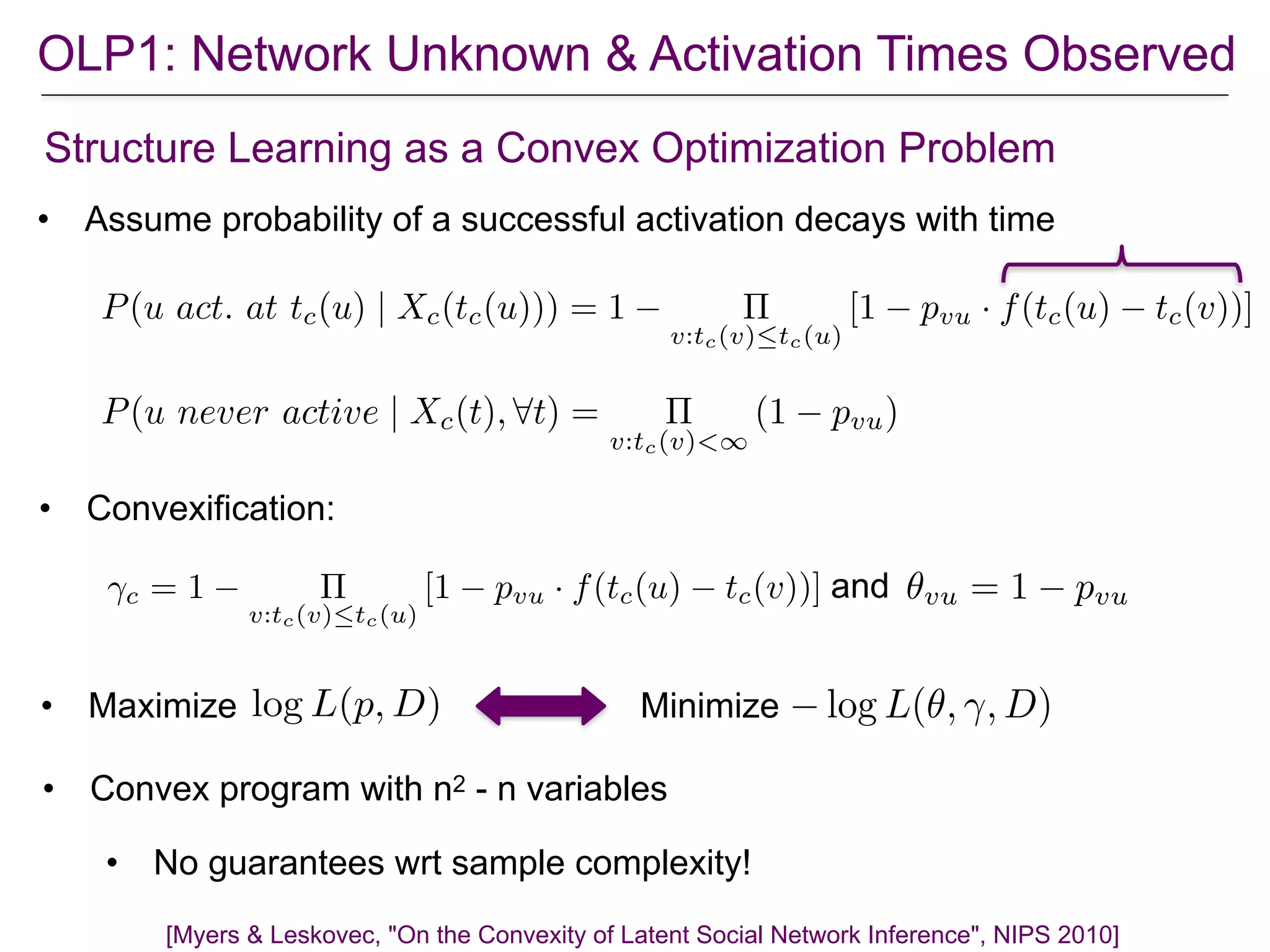 OLP1: Network Unknown & Activation Times Observed
Structure Learning as a Convex Optimization Problem
[Myers & Leskovec, "On the Convexity of Latent Social Network Inference", NIPS 2010]
• Assume probability of a successful activation decays with time
• Convexification:
• Convex program with n2 - n variables
• No guarantees wrt sample complexity!
P(u act. at tc(u) | Xc(tc(u))) = 1 ⇧
v:tc(v)tc(u)
[1 pvu · f(tc(u) tc(v))]
P(u never active | Xc(t), 8t) = ⇧
v:tc(v)<1
(1 pvu)
andc = 1 ⇧
v:tc(v)tc(u)
[1 pvu · f(tc(u) tc(v))] ✓vu = 1 pvu
• Maximize Minimizelog L(p, D) log L(✓, , D)
 