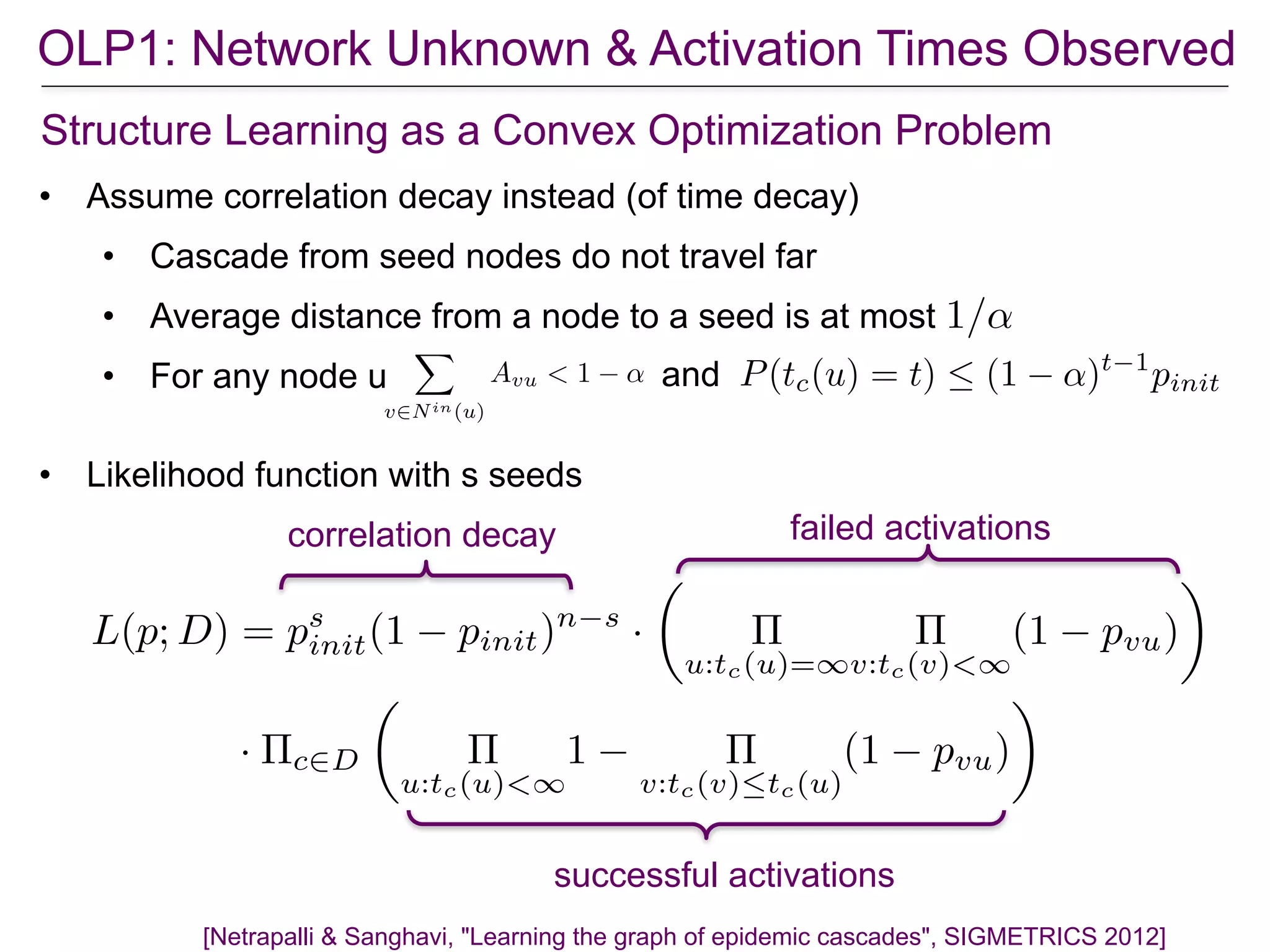 OLP1: Network Unknown & Activation Times Observed
[Netrapalli & Sanghavi, "Learning the graph of epidemic cascades", SIGMETRICS 2012]
Structure Learning as a Convex Optimization Problem
• Assume correlation decay instead (of time decay)
• Cascade from seed nodes do not travel far
• Average distance from a node to a seed is at most
• For any node u
X
v2Nin(u)
Avu < 1 ↵ P(tc(u) = t)  (1 ↵)t 1
pinitand
1/↵
failed activations
successful activations
correlation decay
L(p; D) = ps
init(1 pinit)n s
·
✓
⇧
u:tc(u)=1
⇧
v:tc(v)<1
(1 pvu)
◆
· ⇧c2D
✓
⇧
u:tc(u)<1
1 ⇧
v:tc(v)tc(u)
(1 pvu)
◆
• Likelihood function with s seeds
 