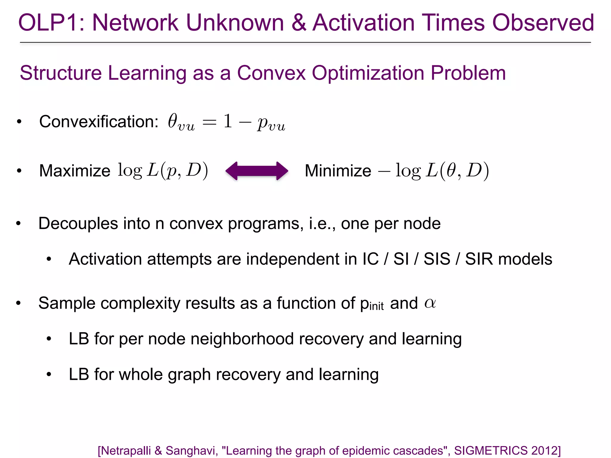 OLP1: Network Unknown & Activation Times Observed
[Netrapalli & Sanghavi, "Learning the graph of epidemic cascades", SIGMETRICS 2012]
Structure Learning as a Convex Optimization Problem
• Maximize Minimizelog L(p, D) log L(✓, D)
• Convexification: ✓vu = 1 pvu
• Decouples into n convex programs, i.e., one per node
• Activation attempts are independent in IC / SI / SIS / SIR models
• Sample complexity results as a function of pinit and
• LB for per node neighborhood recovery and learning
• LB for whole graph recovery and learning
↵
 