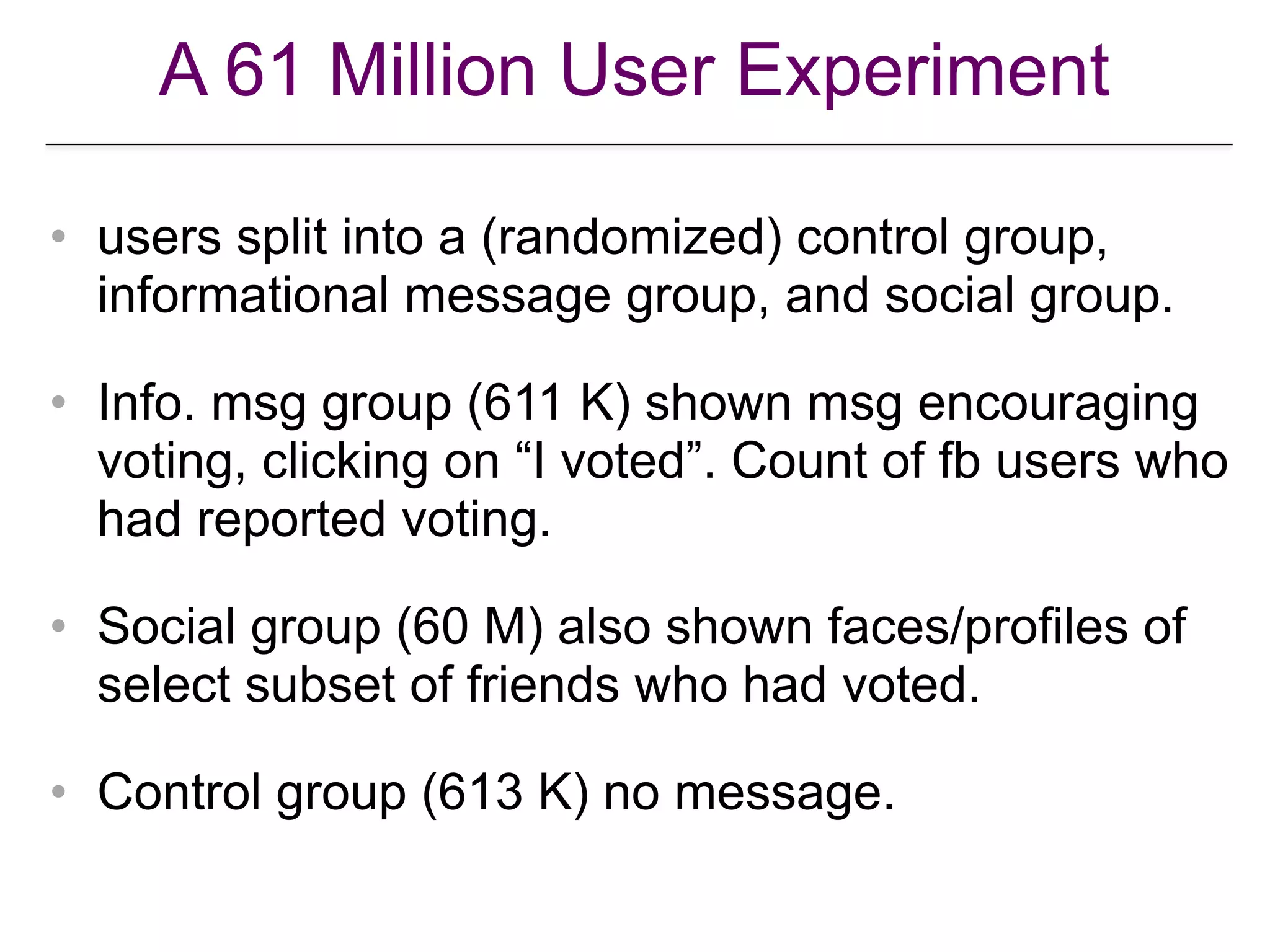 A 61 Million User Experiment
• users split into a (randomized) control group,
informational message group, and social group.
• Info. msg group (611 K) shown msg encouraging
voting, clicking on “I voted”. Count of fb users who
had reported voting.
• Social group (60 M) also shown faces/profiles of
select subset of friends who had voted.
• Control group (613 K) no message.
 