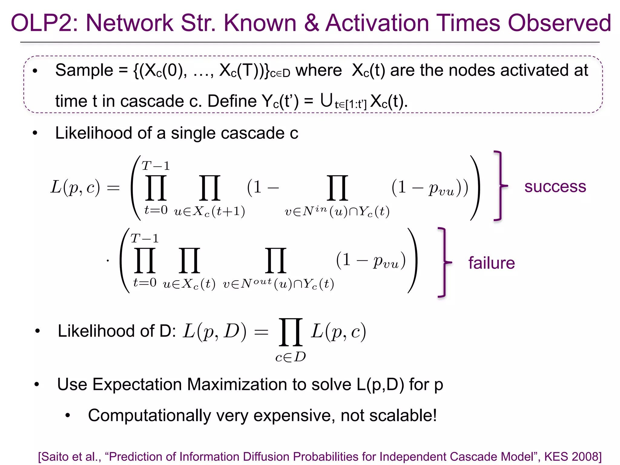 OLP2: Network Str. Known & Activation Times Observed
• Sample = {(Xc(0), …, Xc(T))}c∈D where Xc(t) are the nodes activated at
time t in cascade c. Define Yc(t’) = ∪t∈[1:t’] Xc(t).
• Likelihood of a single cascade c
[Saito et al., “Prediction of Information Diffusion Probabilities for Independent Cascade Model”, KES 2008]
• Use Expectation Maximization to solve L(p,D) for p
• Computationally very expensive, not scalable!
L(p, c) =
0
@
T 1Y
t=0
Y
u2Xc(t+1)
(1
Y
v2Nin(u)Yc(t)
(1 pvu))
1
A
·
0
@
T 1Y
t=0
Y
u2Xc(t)
Y
v2Nout(u)Yc(t)
(1 pvu)
1
A
success
failure
• Likelihood of D: L(p, D) =
Y
c2D
L(p, c)
 