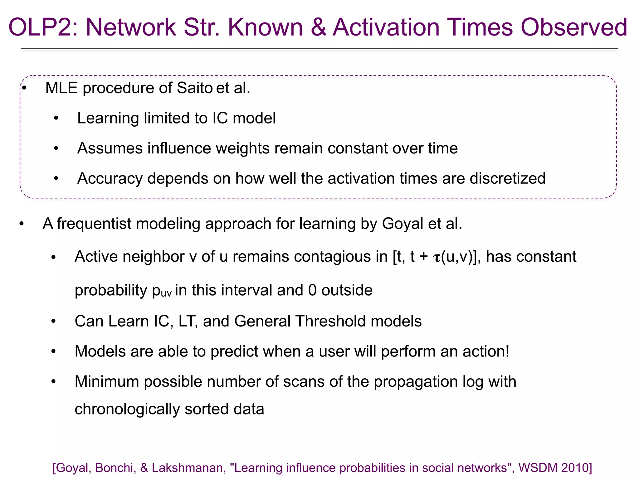 OLP2: Network Str. Known & Activation Times Observed
• MLE procedure of Saito et al.
• Learning limited to IC model
• Assumes influence weights remain constant over time
• Accuracy depends on how well the activation times are discretized
[Goyal, Bonchi, & Lakshmanan, "Learning influence probabilities in social networks", WSDM 2010]
• A frequentist modeling approach for learning by Goyal et al.
• Active neighbor v of u remains contagious in [t, t + 𝛕(u,v)], has constant
probability puv in this interval and 0 outside
• Can Learn IC, LT, and General Threshold models
• Models are able to predict when a user will perform an action!
• Minimum possible number of scans of the propagation log with
chronologically sorted data
 