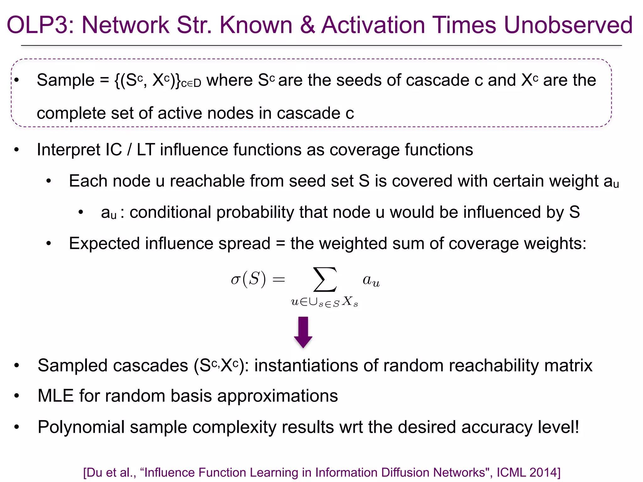OLP3: Network Str. Known & Activation Times Unobserved
• Sample = {(Sc, Xc)}c∈D where Sc are the seeds of cascade c and Xc are the
complete set of active nodes in cascade c
• Interpret IC / LT influence functions as coverage functions
• Each node u reachable from seed set S is covered with certain weight au
• au : conditional probability that node u would be influenced by S
• Expected influence spread = the weighted sum of coverage weights:
[Du et al., “Influence Function Learning in Information Diffusion Networks", ICML 2014]
(S) =
X
u2[s2S Xs
au
• Sampled cascades (Sc,Xc): instantiations of random reachability matrix
• MLE for random basis approximations
• Polynomial sample complexity results wrt the desired accuracy level!
 
