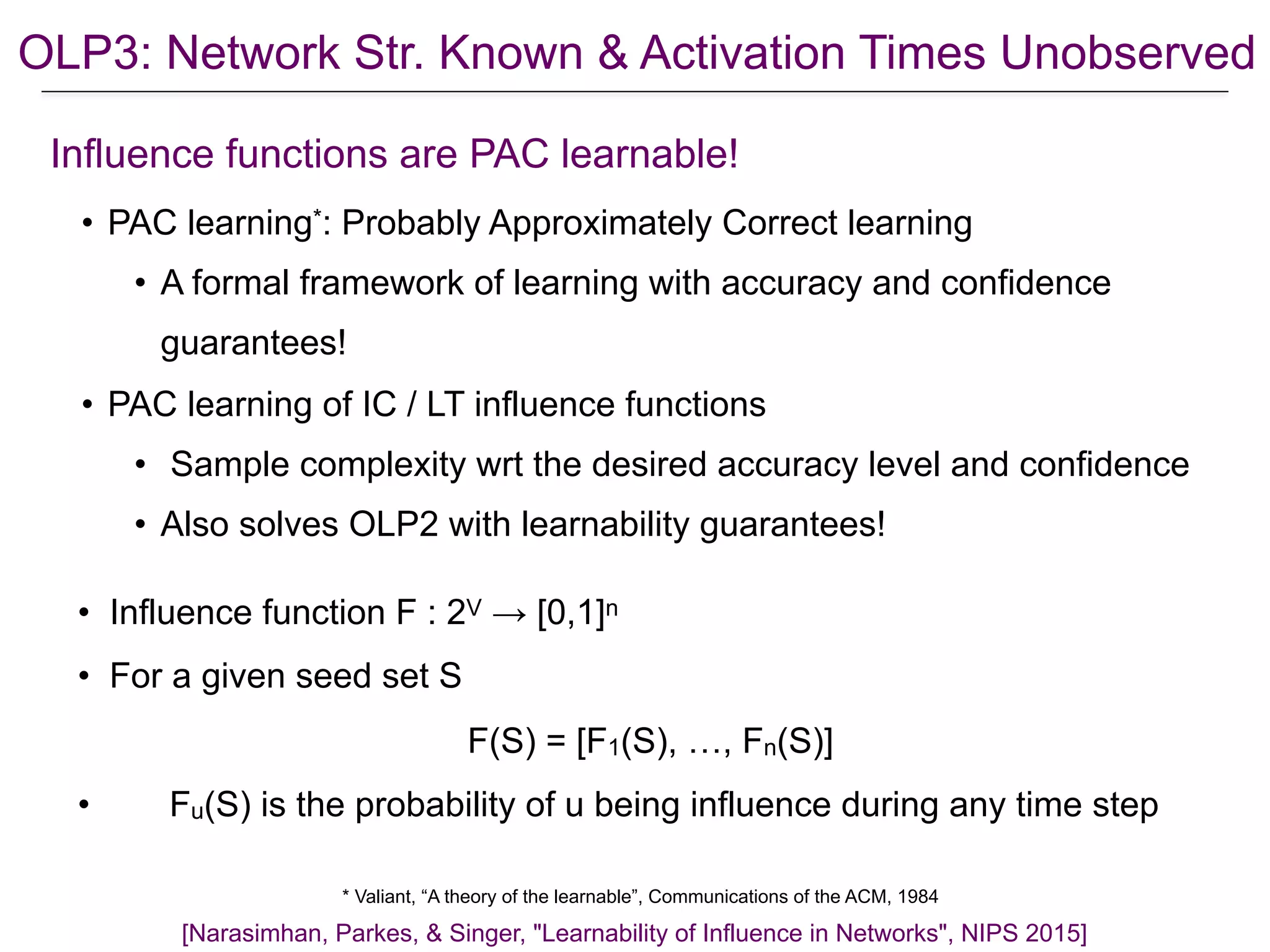 OLP3: Network Str. Known & Activation Times Unobserved
* Valiant, “A theory of the learnable”, Communications of the ACM, 1984
• PAC learning*: Probably Approximately Correct learning
• A formal framework of learning with accuracy and confidence
guarantees!
• PAC learning of IC / LT influence functions
• Sample complexity wrt the desired accuracy level and confidence
• Also solves OLP2 with learnability guarantees!
[Narasimhan, Parkes, & Singer, "Learnability of Influence in Networks", NIPS 2015]
Influence functions are PAC learnable!
• Influence function F : 2V → [0,1]n
• For a given seed set S
F(S) = [F1(S), …, Fn(S)]
• Fu(S) is the probability of u being influence during any time step
 