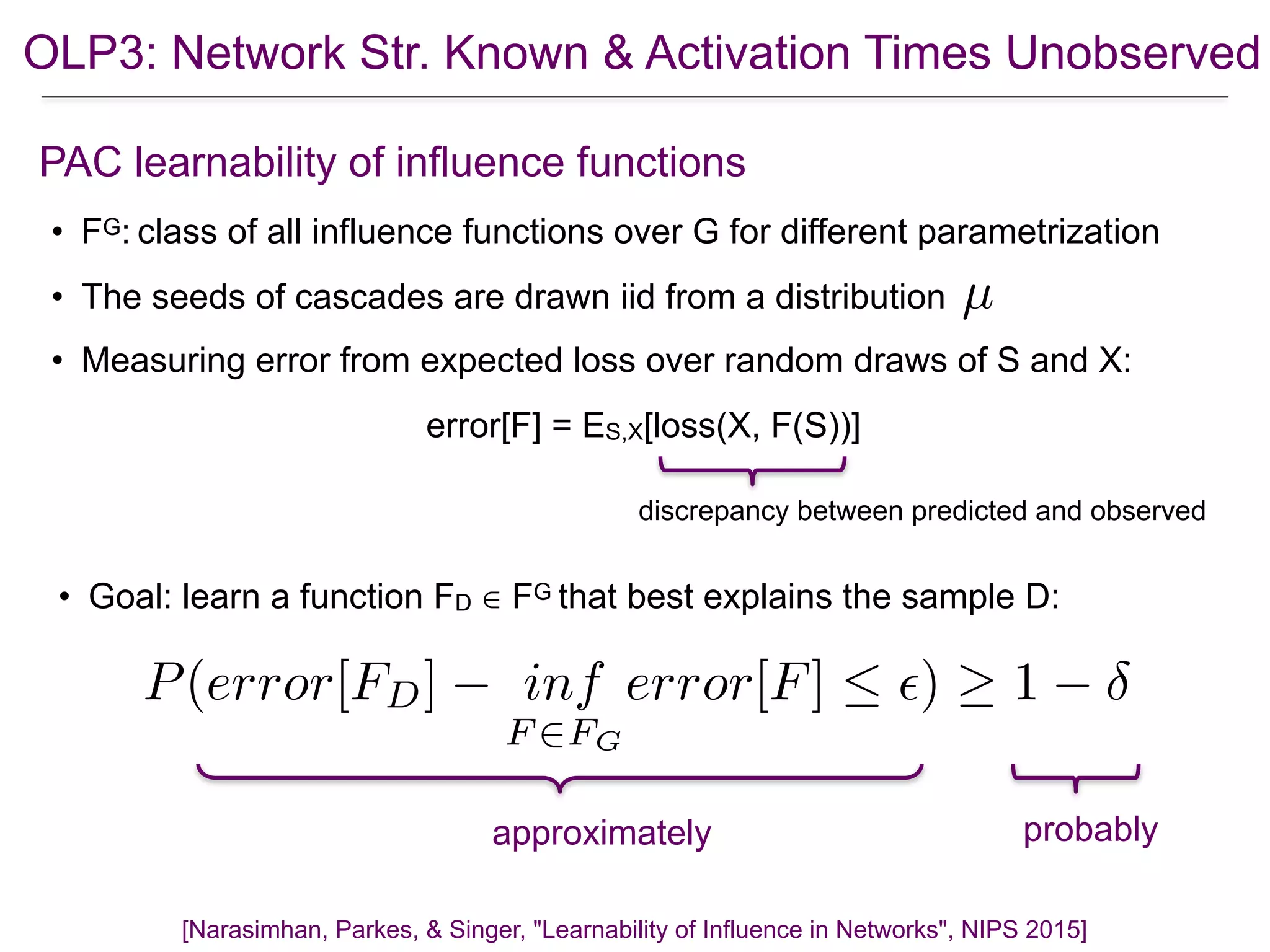 OLP3: Network Str. Known & Activation Times Unobserved
• FG: class of all influence functions over G for different parametrization
• The seeds of cascades are drawn iid from a distribution
• Measuring error from expected loss over random draws of S and X:
error[F] = ES,X[loss(X, F(S))]
[Narasimhan, Parkes, & Singer, "Learnability of Influence in Networks", NIPS 2015]
PAC learnability of influence functions
µ
discrepancy between predicted and observed
• Goal: learn a function FD ∈ FG that best explains the sample D:
probably
P(error[FD] inf
F 2FG
error[F]  ✏) 1
approximately
 