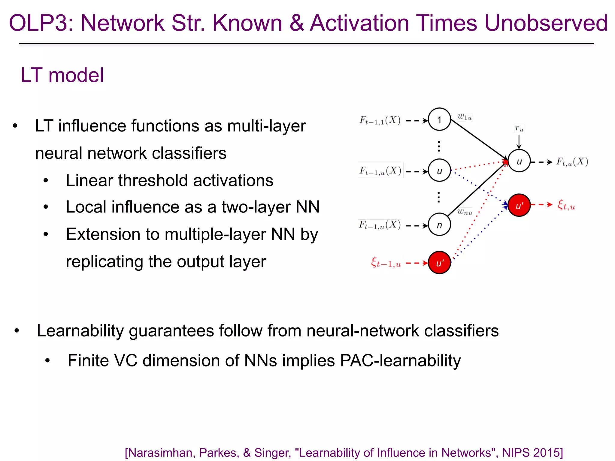 OLP3: Network Str. Known & Activation Times Unobserved
• LT influence functions as multi-layer
neural network classifiers
• Linear threshold activations
• Local influence as a two-layer NN
• Extension to multiple-layer NN by
replicating the output layer
[Narasimhan, Parkes, & Singer, "Learnability of Influence in Networks", NIPS 2015]
LT model
• Learnability guarantees follow from neural-network classifiers
• Finite VC dimension of NNs implies PAC-learnability
 
