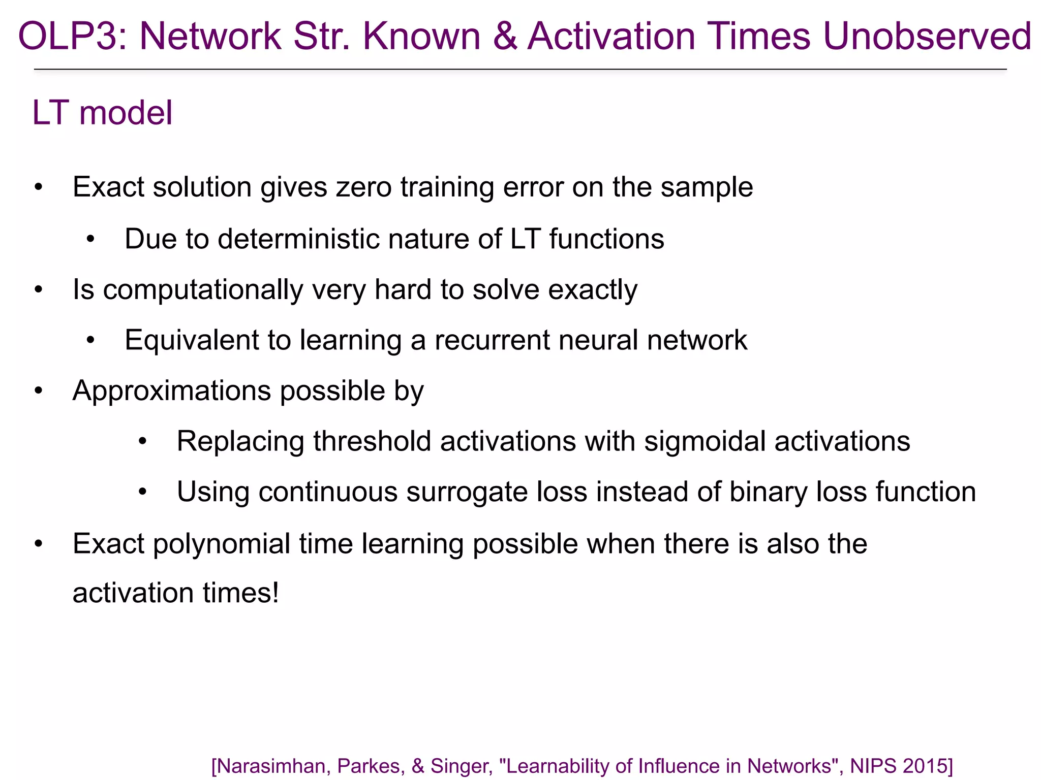 OLP3: Network Str. Known & Activation Times Unobserved
[Narasimhan, Parkes, & Singer, "Learnability of Influence in Networks", NIPS 2015]
LT model
• Exact solution gives zero training error on the sample
• Due to deterministic nature of LT functions
• Is computationally very hard to solve exactly
• Equivalent to learning a recurrent neural network
• Approximations possible by
• Replacing threshold activations with sigmoidal activations
• Using continuous surrogate loss instead of binary loss function
• Exact polynomial time learning possible when there is also the
activation times!
 