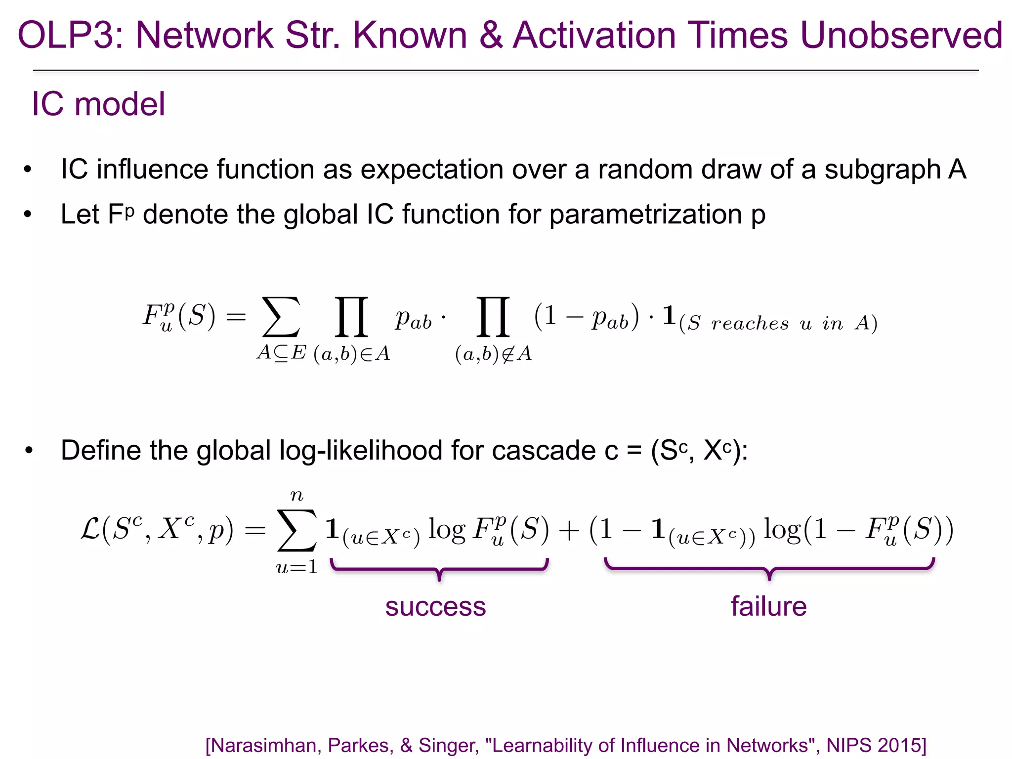 • IC influence function as expectation over a random draw of a subgraph A
• Let Fp denote the global IC function for parametrization p
[Narasimhan, Parkes, & Singer, "Learnability of Influence in Networks", NIPS 2015]
IC model
• Define the global log-likelihood for cascade c = (Sc, Xc):
Fp
u (S) =
X
A✓E
Y
(a,b)2A
pab ·
Y
(a,b)62A
(1 pab) · 1(S reaches u in A)
L(Sc
, Xc
, p) =
nX
u=1
1(u2Xc) log Fp
u (S) + (1 1(u2Xc)) log(1 Fp
u (S))
success failure
OLP3: Network Str. Known & Activation Times Unobserved
 