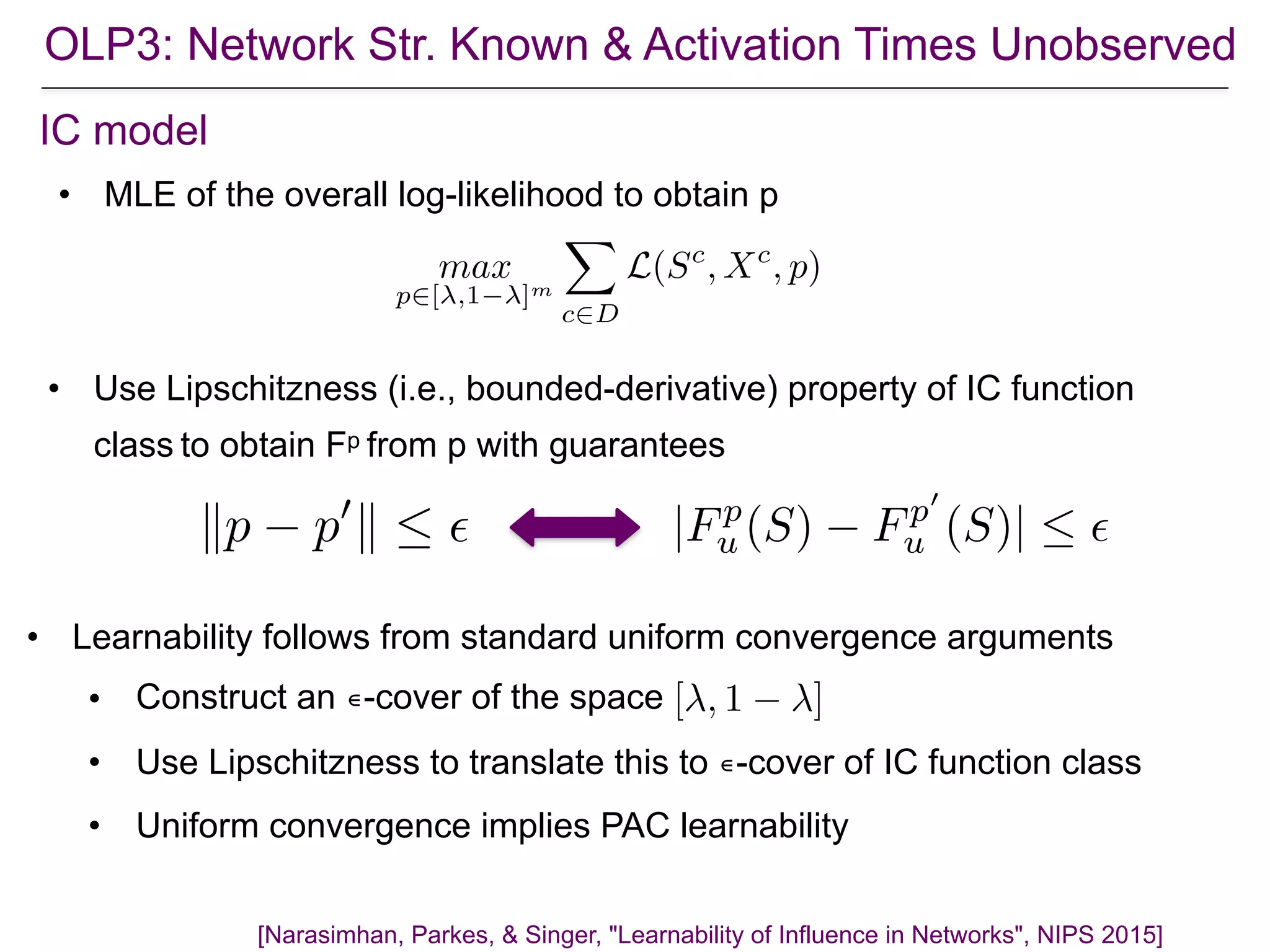 [Narasimhan, Parkes, & Singer, "Learnability of Influence in Networks", NIPS 2015]
IC model
max
p2[ ,1 ]m
X
c2D
L(Sc
, Xc
, p)
• Learnability follows from standard uniform convergence arguments
• Construct an ∊-cover of the space
• Use Lipschitzness to translate this to ∊-cover of IC function class
• Uniform convergence implies PAC learnability
[ , 1 ]
• MLE of the overall log-likelihood to obtain p
kp p0
k  ✏ |Fp
u (S) Fp0
u (S)|  ✏
• Use Lipschitzness (i.e., bounded-derivative) property of IC function
class to obtain Fp from p with guarantees
OLP3: Network Str. Known & Activation Times Unobserved
 