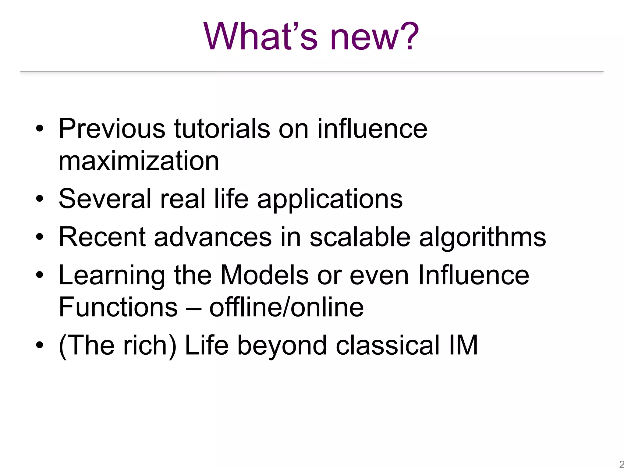 What’s new?
• Previous tutorials on influence
maximization
• Several real life applications
• Recent advances in scalable algorithms
• Learning the Models or even Influence
Functions – offline/online
• (The rich) Life beyond classical IM
 